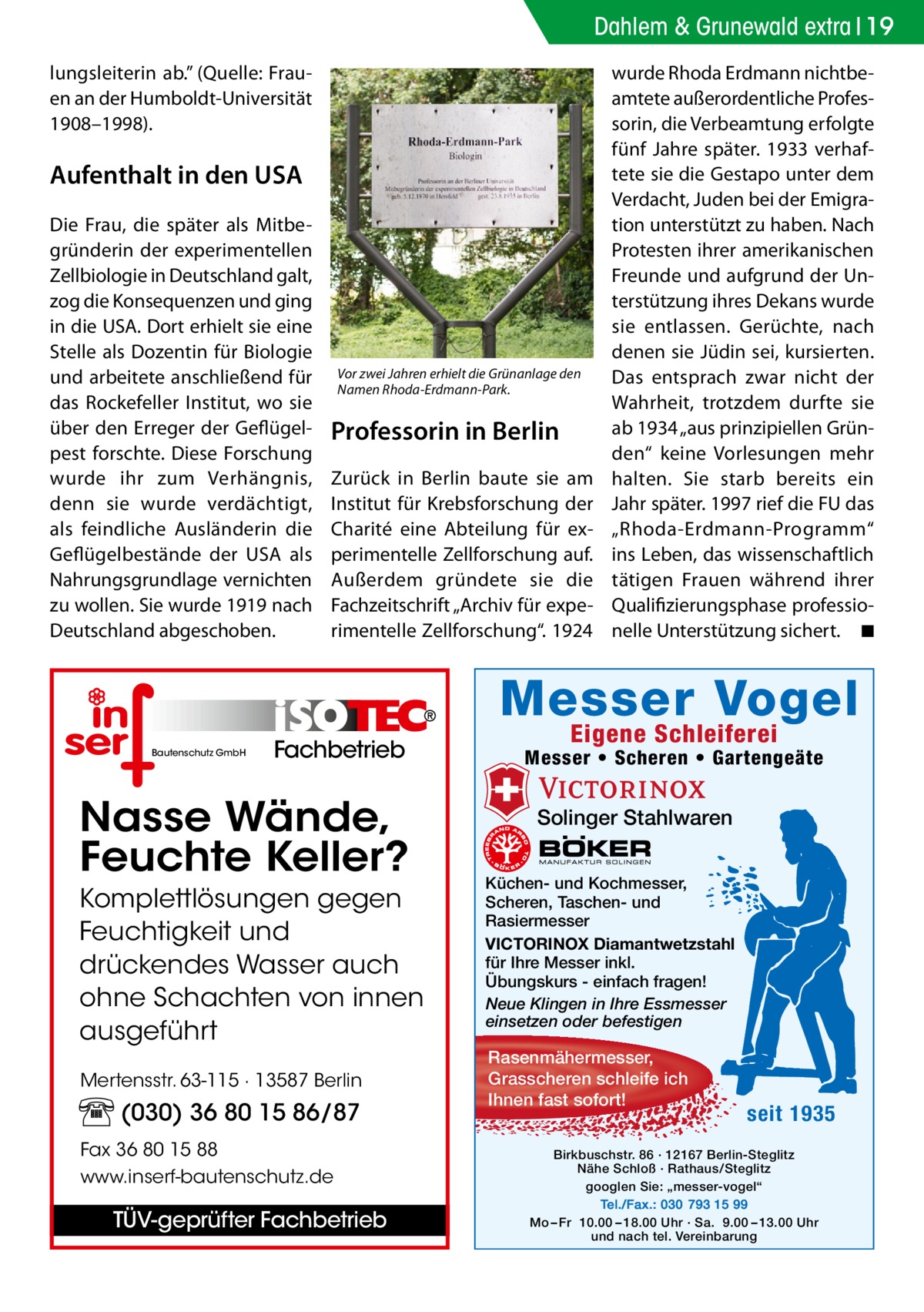 Dahlem & Grunewald extra 19 lungsleiterin ab.” (Quelle: Frauen an der Humboldt-Universität 1908–1998).  Aufenthalt in den USA Die Frau, die später als Mitbegründerin der experimentellen Zellbiologie in Deutschland galt, zog die Konsequenzen und ging in die USA. Dort erhielt sie eine Stelle als Dozentin für Biologie und arbeitete anschließend für das Rockefeller Institut, wo sie über den Erreger der Geflügelpest forschte. Diese Forschung wurde ihr zum Verhängnis, denn sie wurde verdächtigt, als feindliche Ausländerin die Geflügelbestände der USA als Nahrungsgrundlage vernichten zu wollen. Sie wurde 1919 nach Deutschland abgeschoben.  Vor zwei Jahren erhielt die Grünanlage den Namen Rhoda-Erdmann-Park.  Professorin in Berlin Zurück in Berlin baute sie am Institut für Krebsforschung der Charité eine Abteilung für experimentelle Zellforschung auf. Außerdem gründete sie die Fachzeitschrift „Archiv für experimentelle Zellforschung“. 1924  wurde Rhoda Erdmann nichtbeamtete außerordentliche Professorin, die Verbeamtung erfolgte fünf Jahre später. 1933 verhaftete sie die Gestapo unter dem Verdacht, Juden bei der Emigration unterstützt zu haben. Nach Protesten ihrer amerikanischen Freunde und aufgrund der Unterstützung ihres Dekans wurde sie entlassen. Gerüchte, nach denen sie Jüdin sei, kursierten. Das entsprach zwar nicht der Wahrheit, trotzdem durfte sie ab 1934 „aus prinzipiellen Gründen“ keine Vorlesungen mehr halten. Sie starb bereits ein Jahr später. 1997 rief die FU das „Rhoda-Erdmann-Programm“ ins Leben, das wissenschaftlich tätigen Frauen während ihrer Qualifizierungsphase professionelle Unterstützung sichert. � ◾  Messer Vogel Bautenschutz GmbH  Fachbetrieb  Nasse Wände, Feuchte Keller? Komplettlösungen gegen Feuchtigkeit und drückendes Wasser auch ohne Schachten von innen ausgeführt Mertensstr. 63-115 · 13587 Berlin  (030) 36 80 15 86/87 Fax 36 80 15 88 www.inserf-bautenschutz.de  TÜV-geprüfter Fachbetrieb  Eigene Schleiferei  Messer • Scheren • Gartengeäte  Solinger Stahlwaren Küchen- und Kochmesser, Scheren, Taschen- und Rasiermesser VICTORINOX Diamantwetzstahl für Ihre Messer inkl. Übungskurs - einfach fragen! Neue Klingen in Ihre Essmesser einsetzen oder befestigen  Rasenmähermesser, Grasscheren schleife ich Ihnen fast sofort!  seit 1935  Birkbuschstr. 86 · 12167 Berlin-Steglitz Nähe Schloß · Rathaus/Steglitz googlen Sie: „messer-vogel“ Tel./Fax.: 030 793 15 99 Mo – Fr 10.00 – 18.00 Uhr · Sa. 9.00 – 13.00 Uhr und nach tel. Vereinbarung