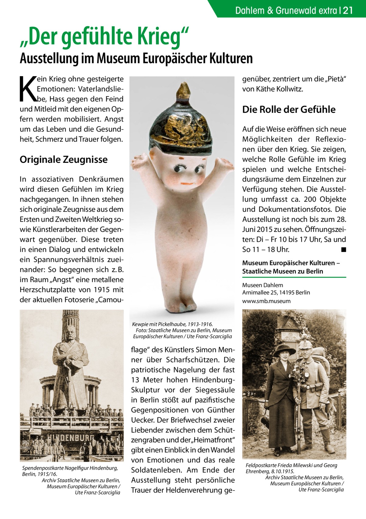 Dahlem & Grunewald extra 21  „Der gefühlte Krieg“  Ausstellung im Museum Europäischer Kulturen  K  ein Krieg ohne gesteigerte Emotionen: Vaterlandsliebe, Hass gegen den Feind und Mitleid mit den eigenen Opfern werden mobilisiert. Angst um das Leben und die Gesundheit, Schmerz und Trauer folgen.  genüber, zentriert um die „Pietà“ von Käthe Kollwitz.  Die Rolle der Gefühle Auf die Weise eröffnen sich neue Möglichkeiten der Reflexionen über den Krieg. Sie zeigen, welche Rolle Gefühle im Krieg spielen und welche Entscheidungsräume dem Einzelnen zur Verfügung stehen. Die Ausstellung umfasst ca. 200 Objekte und Dokumentationsfotos. Die Ausstellung ist noch bis zum 28. Juni 2015 zu sehen. Öffnungszeiten: Di – Fr 10 bis 17 Uhr, Sa und So 11 – 18 Uhr. � ◾  Originale Zeugnisse In assoziativen Denkräumen wird diesen Gefühlen im Krieg nachgegangen. In ihnen stehen sich originale Zeugnisse aus dem Ersten und Zweiten Weltkrieg sowie Künstlerarbeiten der Gegenwart gegenüber. Diese treten in einen Dialog und entwickeln ein Spannungsverhältnis zueinander: So begegnen sich z. B. im Raum „Angst“ eine metallene Herzschutzplatte von 1915 mit der aktuellen Fotoserie „Camou Museum Europäischer Kulturen – Staatliche Museen zu Berlin Museen Dahlem Arnimallee 25, 14195 Berlin www.smb.museum  Kewpie mit Pickelhaube, 1913-1916. � Foto: Staatliche Museen zu Berlin, Museum Europäischer Kulturen / Ute Franz-Scarciglia  Spendenpostkarte Nagelfigur Hindenburg, Berlin, 1915/16. Archiv Staatliche Museen zu Berlin, Museum Europäischer Kulturen / Ute Franz-Scarciglia  flage“ des Künstlers Simon Menner über Scharfschützen. Die patriotische Nagelung der fast 13 Meter hohen HindenburgSkulptur vor der Siegessäule in Berlin stößt auf pazifistische Gegenpositionen von Günther Uecker. Der Briefwechsel zweier Liebender zwischen dem Schützengraben und der„Heimatfront“ gibt einen Einblick in den Wandel von Emotionen und das reale Soldatenleben. Am Ende der Ausstellung steht persönliche Trauer der Heldenverehrung ge Feldpostkarte Frieda Milewski und Georg Ehrenberg, 8.10.1915. Archiv Staatliche Museen zu Berlin, Museum Europäischer Kulturen / Ute Franz-Scarciglia