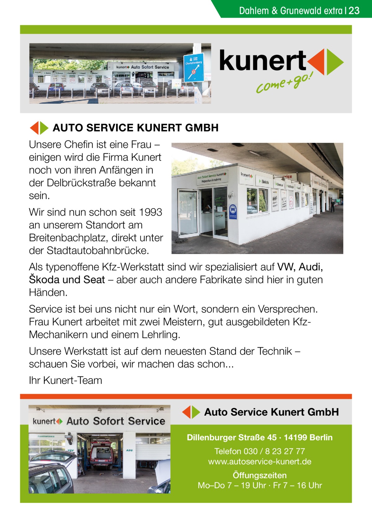 Dahlem & Grunewald extra 23  kunert ◀▶ AUTO SERVICE KUNERT GMBH  Unsere Chefin ist eine Frau – einigen wird die Firma Kunert noch von ihren Anfängen in der Delbrückstraße bekannt sein.  Wir sind nun schon seit 1993 an unserem Standort am Breitenbachplatz, direkt unter der Stadtautobahnbrücke. Als typenoffene Kfz-Werkstatt sind wir spezialisiert auf VW, Audi, Škoda und Seat – aber auch andere Fabrikate sind hier in guten Händen. Service ist bei uns nicht nur ein Wort, sondern ein Versprechen. Frau Kunert arbeitet mit zwei Meistern, gut ausgebildeten KfzMechanikern und einem Lehrling. Unsere Werkstatt ist auf dem neuesten Stand der Technik – schauen Sie vorbei, wir machen das schon... Ihr Kunert-Team  ◀▶ Auto Service Kunert GmbH Dillenburger Straße 45 · 14199 Berlin Telefon 030 / 8 23 27 77 www.autoservice-kunert.de Öffungszeiten Mo–Do 7 – 19 Uhr · Fr 7 – 16 Uhr