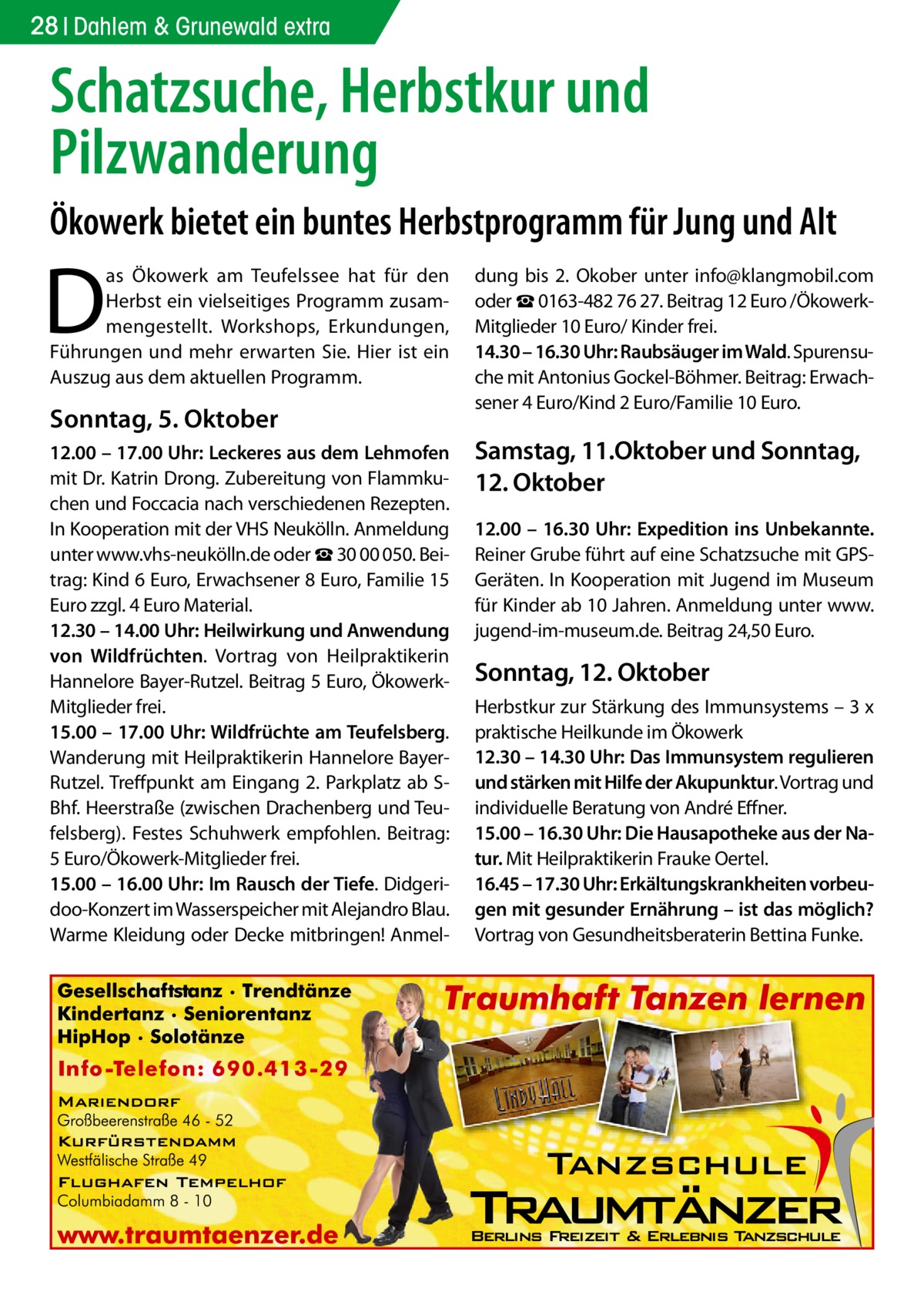 28 Dahlem & Grunewald extra  Schatzsuche, Herbstkur und Pilzwanderung Ökowerk bietet ein buntes Herbstprogramm für Jung und Alt  D  as Ökowerk am Teufelssee hat für den Herbst ein vielseitiges Programm zusammengestellt. Workshops, Erkundungen, Führungen und mehr erwarten Sie. Hier ist ein Auszug aus dem aktuellen Programm.  Sonntag, 5. Oktober 12.00 – 17.00 Uhr: Leckeres aus dem Lehmofen mit Dr. Katrin Drong. Zubereitung von Flammkuchen und Foccacia nach verschiedenen Rezepten. In Kooperation mit der VHS Neukölln. Anmeldung unter www.vhs-neukölln.de oder ☎ 30 00 050. Beitrag: Kind 6 Euro, Erwachsener 8 Euro, Familie 15 Euro zzgl. 4 Euro Material. 12.30 – 14.00 Uhr: Heilwirkung und Anwendung von Wildfrüchten. Vortrag von Heilpraktikerin Hannelore Bayer-Rutzel. Beitrag 5 Euro, ÖkowerkMitglieder frei. 15.00 – 17.00 Uhr: Wildfrüchte am Teufelsberg. Wanderung mit Heilpraktikerin Hannelore BayerRutzel. Treffpunkt am Eingang 2. Parkplatz ab SBhf. Heerstraße (zwischen Drachenberg und Teufelsberg). Festes Schuhwerk empfohlen. Beitrag: 5 Euro/Ökowerk-Mitglieder frei. 15.00 – 16.00 Uhr: Im Rausch der Tiefe. Didgeridoo-Konzert im Wasserspeicher mit Alejandro Blau. Warme Kleidung oder Decke mitbringen! Anmel dung bis 2.  Okober unter info@klangmobil.com oder ☎ 0163-482 76 27. Beitrag 12 Euro /ÖkowerkMitglieder 10 Euro/ Kinder frei. 14.30 – 16.30 Uhr: Raubsäuger im Wald. Spurensuche mit Antonius Gockel-Böhmer. Beitrag: Erwachsener 4 Euro/Kind 2 Euro/Familie 10 Euro.  Samstag, 11.Oktober und Sonntag, 12. Oktober 12.00 – 16.30 Uhr: Expedition ins Unbekannte. Reiner Grube führt auf eine Schatzsuche mit GPSGeräten. In Kooperation mit Jugend im Museum für Kinder ab 10 Jahren. Anmeldung unter www. jugend-im-museum.de. Beitrag 24,50 Euro.  Sonntag, 12. Oktober Herbstkur zur Stärkung des Immunsystems – 3 x praktische Heilkunde im Ökowerk 12.30 – 14.30 Uhr: Das Immunsystem regulieren und stärken mit Hilfe der Akupunktur. Vortrag und individuelle Beratung von André Effner. 15.00 – 16.30 Uhr: Die Hausapotheke aus der Natur. Mit Heilpraktikerin Frauke Oertel. 16.45 – 17.30 Uhr: Erkältungskrankheiten vorbeugen mit gesunder Ernährung – ist das möglich? Vortrag von Gesundheitsberaterin Bettina Funke.