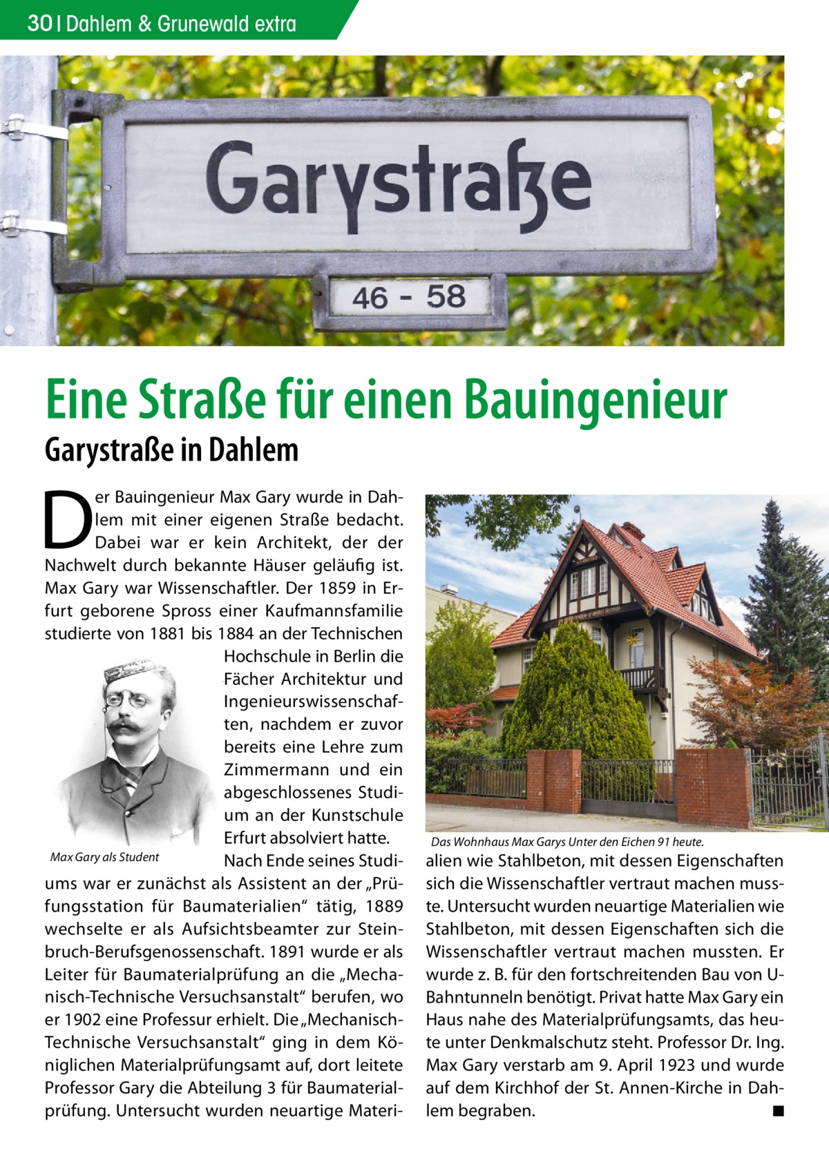 30 Dahlem & Grunewald extra  Eine Straße für einen Bauingenieur Garystraße in Dahlem  D  er Bauingenieur Max Gary wurde in Dahlem mit einer eigenen Straße bedacht. Dabei war er kein Architekt, der der Nachwelt durch bekannte Häuser geläufig ist. Max Gary war Wissenschaftler. Der 1859 in Erfurt geborene Spross einer Kaufmannsfamilie studierte von 1881 bis 1884 an der Technischen Hochschule in Berlin die Fächer Architektur und Ingenieurswissenschaften, nachdem er zuvor bereits eine Lehre zum Zimmermann und ein abgeschlossenes Studium an der Kunstschule Erfurt absolviert hatte. Max Gary als Student Nach Ende seines Studiums war er zunächst als Assistent an der „Prüfungsstation für Baumaterialien“ tätig, 1889 wechselte er als Aufsichtsbeamter zur Steinbruch-Berufsgenossenschaft. 1891 wurde er als Leiter für Baumaterialprüfung an die „Mechanisch-Technische Versuchsanstalt“ berufen, wo er 1902 eine Professur erhielt. Die „MechanischTechnische Versuchsanstalt“ ging in dem Königlichen Materialprüfungsamt auf, dort leitete Professor Gary die Abteilung 3 für Baumaterialprüfung. Untersucht wurden neuartige Materi Das Wohnhaus Max Garys Unter den Eichen 91 heute.  alien wie Stahlbeton, mit dessen Eigenschaften sich die Wissenschaftler vertraut machen musste. Untersucht wurden neuartige Materialien wie Stahlbeton, mit dessen Eigenschaften sich die Wissenschaftler vertraut machen mussten. Er wurde z. B. für den fortschreitenden Bau von UBahntunneln benötigt. Privat hatte Max Gary ein Haus nahe des Materialprüfungsamts, das heute unter Denkmalschutz steht. Professor Dr. Ing. Max Gary verstarb am 9. April 1923 und wurde auf dem Kirchhof der St. Annen-Kirche in Dahlem begraben. � ◾