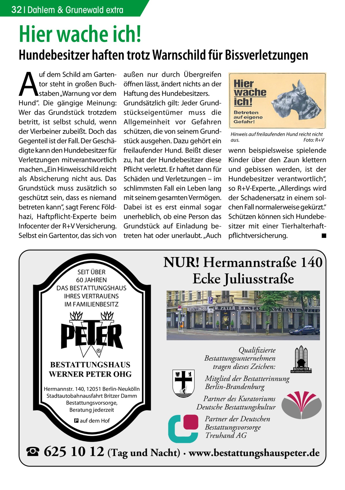 32 Dahlem & Grunewald extra  Hier wache ich!  Hundebesitzer haften trotz Warnschild für Bissverletzungen  A  uf dem Schild am Gartentor steht in großen Buchstaben „Warnung vor dem Hund“. Die gängige Meinung: Wer das Grundstück trotzdem betritt, ist selbst schuld, wenn der Vierbeiner zubeißt. Doch das Gegenteil ist der Fall. Der Geschädigte kann den Hundebesitzer für Verletzungen mitverantwortlich machen.„Ein Hinweisschild reicht als Absicherung nicht aus. Das Grundstück muss zusätzlich so geschützt sein, dass es niemand betreten kann“, sagt Ferenc Földhazi, Haftpflicht-Experte beim Infocenter der R+V Versicherung. Selbst ein Gartentor, das sich von  außen nur durch Übergreifen öffnen lässt, ändert nichts an der Haftung des Hundebesitzers. Grundsätzlich gilt: Jeder Grundstückseigentümer muss die Allgemeinheit vor Gefahren schützen, die von seinem Grundstück ausgehen. Dazu gehört ein freilaufender Hund. Beißt dieser zu, hat der Hundebesitzer diese Pflicht verletzt. Er haftet dann für Schäden und Verletzungen – im schlimmsten Fall ein Leben lang mit seinem gesamten Vermögen. Dabei ist es erst einmal sogar unerheblich, ob eine Person das Grundstück auf Einladung betreten hat oder unerlaubt. „Auch  SEIT ÜBER 60 JAHREN DAS BESTATTUNGSHAUS IHRES VERTRAUENS IM FAMILIENBESITZ  BESTATTUNGSHAUS WERNER PETER OHG Hermannstr. 140, 12051 Berlin-Neukölln Stadtautobahnausfahrt Britzer Damm Bestattungsvorsorge, Beratung jederzeit � auf dem Hof  Hinweis auf freilaufenden Hund reicht nicht aus.� Foto: R+V  wenn beispielsweise spielende Kinder über den Zaun klettern und gebissen werden, ist der Hundebesitzer verantwortlich“, so R+V-Experte. „Allerdings wird der Schadenersatz in einem solchen Fall normalerweise gekürzt.“ Schützen können sich Hundebesitzer mit einer Tierhalterhaftpflichtversicherung. � ◾  NUR! Hermannstraße 140 Ecke Juliusstraße  Qualifizierte Bestattungsunternehmen tragen dieses Zeichen: Mitglied der Bestatterinnung Berlin-Brandenburg Partner des Kuratoriums Deutsche Bestattungskultur Partner der Deutschen Bestattungsvorsorge Treuhand AG  ☎ 625 10 12 (Tag und Nacht) · www.bestattungshauspeter.de