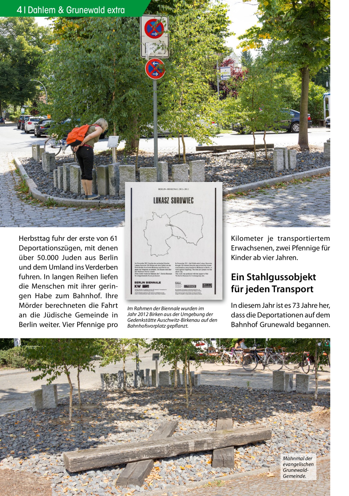 4 Dahlem & Grunewald extra  Herbsttag fuhr der erste von 61 Deportationszügen, mit denen über 50.000 Juden aus Berlin und dem Umland ins Verderben fuhren. In langen Reihen liefen die Menschen mit ihrer geringen Habe zum Bahnhof. Ihre Mörder berechneten die Fahrt an die Jüdische Gemeinde in Berlin weiter. Vier Pfennige pro  Kilometer je transportiertem Erwachsenen, zwei Pfennige für Kinder ab vier Jahren.  Ein Stahlgussobjekt für jeden Transport Im Rahmen der Biennale wurden im Jahr 2012 Birken aus der Umgebung der Gedenkstätte Auschwitz-Birkenau auf den Bahnhofsvorplatz gepflanzt.  In diesem Jahr ist es 73 Jahre her, dass die Deportationen auf dem Bahnhof Grunewald begannen.  Mahnmal der evangelischen GrunewaldGemeinde.