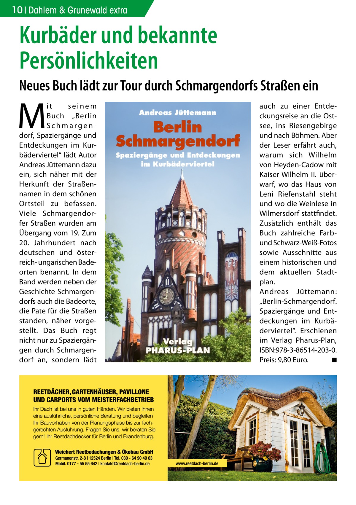 10 Dahlem & Grunewald extra  Kurbäder und bekannte Persönlichkeiten Neues Buch lädt zur Tour durch Schmargendorfs Straßen ein  M  it seinem Buch „Berlin Schmargendorf, Spaziergänge und Entdeckungen im Kurbäderviertel“ lädt Autor Andreas Jüttemann dazu ein, sich näher mit der Herkunft der Straßennamen in dem schönen Ortsteil zu befassen. Viele Schmargendorfer Straßen wurden am Übergang vom 19. Zum 20. Jahrhundert nach deutschen und österreich- ungarischen Badeorten benannt. In dem Band werden neben der Geschichte Schmargendorfs auch die Badeorte, die Pate für die Straßen standen, näher vorgestellt. Das Buch regt nicht nur zu Spaziergängen durch Schmargendorf an, sondern lädt  auch zu einer Entdeckungsreise an die Ostsee, ins Riesengebirge und nach Böhmen. Aber der Leser erfährt auch, warum sich Wilhelm von Heyden-Cadow mit Kaiser Wilhelm  II. überwarf, wo das Haus von Leni Riefenstahl steht und wo die Weinlese in Wilmersdorf stattfindet. Zusätzlich enthält das Buch zahlreiche Farbund Schwarz-Weiß-Fotos sowie Ausschnitte aus einem historischen und dem aktuellen Stadtplan. Andreas Jüttemann: „Berlin-Schmargendorf. Spaziergänge und Entdeckungen im Kurbäderviertel“. Erschienen im Verlag Pharus-Plan, ISBN:978-3-86514-203-0. Preis: 9,80 Euro. � ◾