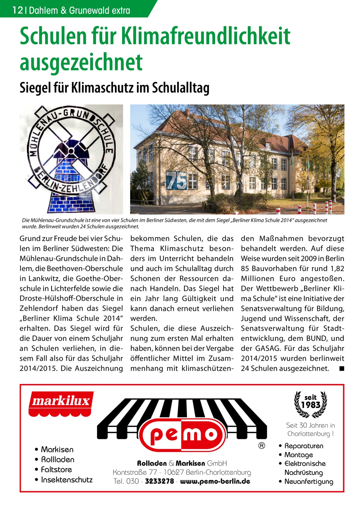 12 Dahlem & Grunewald extra  Schulen für Klimafreundlichkeit ausgezeichnet Siegel für Klimaschutz im Schulalltag  Die Mühlenau-Grundschule ist eine von vier Schulen im Berliner Südwsten, die mit dem Siegel „Berliner Klima Schule 2014“ ausgezeichnet wurde. Berlinweit wurden 24 Schulen ausgezeichnet.  Grund zur Freude bei vier Schulen im Berliner Südwesten: Die Mühlenau-Grundschule in Dahlem, die Beethoven-Oberschule in Lankwitz, die Goethe-Oberschule in Lichterfelde sowie die Droste-Hülshoff-Oberschule in Zehlendorf haben das Siegel „Berliner Klima Schule 2014“ erhalten. Das Siegel wird für die Dauer von einem Schuljahr an Schulen verliehen, in diesem Fall also für das Schuljahr 2014/2015. Die Auszeichnung  bekommen Schulen, die das Thema Klimaschutz besonders im Unterricht behandeln und auch im Schulalltag durch Schonen der Ressourcen danach Handeln. Das Siegel hat ein Jahr lang Gültigkeit und kann danach erneut verliehen werden. Schulen, die diese Auszeichnung zum ersten Mal erhalten haben, können bei der Vergabe öffentlicher Mittel im Zusammenhang mit klimaschützen den Maßnahmen bevorzugt behandelt werden. Auf diese Weise wurden seit 2009 in Berlin 85 Bauvorhaben für rund 1,82 Millionen Euro angestoßen. Der Wettbewerb „Berliner Klima Schule“ ist eine Initiative der Senatsverwaltung für Bildung, Jugend und Wissenschaft, der Senatsverwaltung für Stadtentwicklung, dem BUND, und der GASAG. Für das Schuljahr 2014/2015 wurden berlinweit 24 Schulen ausgezeichnet. � ◾ seit  1983 Seit 30 Jahren in Charlottenburg !  • • • •  Markisen Rollladen Faltstore Insektenschutz  Rolladen & Markisen GmbH Kantstraße 77 · 10627 Berlin-Charlottenburg Tel. 030 · 3233278 · www.pemo-berlin.de  • Reparaturen • Montage • Elektronische Nachrüstung • Neuanfertigung