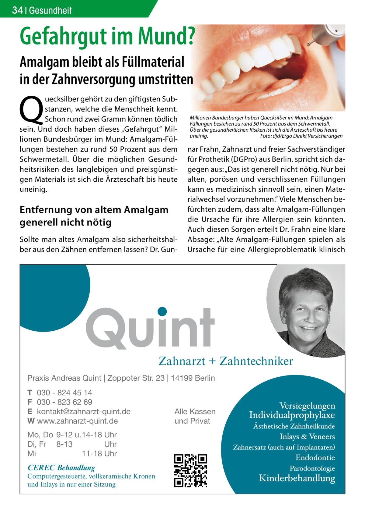 34 Gesundheit  Gefahrgut im Mund? Amalgam bleibt als Füllmaterial in der Zahnversorgung umstritten  Q  uecksilber gehört zu den giftigsten Substanzen, welche die Menschheit kennt. Schon rund zwei Gramm können tödlich sein. Und doch haben dieses „Gefahrgut“ Millionen Bundesbürger im Mund: Amalgam-Füllungen bestehen zu rund 50 Prozent aus dem Schwermetall. Über die möglichen Gesundheitsrisiken des langlebigen und preisgünstigen Materials ist sich die Ärzteschaft bis heute uneinig.  Entfernung von altem Amalgam generell nicht nötig Sollte man altes Amalgam also sicherheitshalber aus den Zähnen entfernen lassen? Dr. Gun Millionen Bundesbürger haben Quecksilber im Mund: AmalgamFüllungen bestehen zu rund 50 Prozent aus dem Schwermetall. Über die gesundheitlichen Risiken ist sich die Ärzteschaft bis heute uneinig. Foto: djd/Ergo Direkt Versicherungen  nar Frahn, Zahnarzt und freier Sachverständiger für Prothetik (DGPro) aus Berlin, spricht sich dagegen aus: „Das ist generell nicht nötig. Nur bei alten, porösen und verschlissenen Füllungen kann es medizinisch sinnvoll sein, einen Materialwechsel vorzunehmen.“ Viele Menschen befürchten zudem, dass alte Amalgam-Füllungen die Ursache für ihre Allergien sein könnten. Auch diesen Sorgen erteilt Dr. Frahn eine klare Absage: „Alte Amalgam-Füllungen spielen als Ursache für eine Allergieproblematik klinisch  Zahnarzt + Zahntechniker Praxis Andreas Quint | Zoppoter Str. 23 | 14199 Berlin T 030 - 824 45 14 F 030 - 823 62 69 E kontakt@zahnarzt-quint.de W www.zahnarzt-quint.de Mo, Do 9-12 u. 14-18 Uhr Di, Fr 8-13 Uhr Mi 11-18 Uhr  CEREC Behandlung  Computergesteuerte, vollkeramische Kronen und Inlays in nur einer Sitzung  Alle Kassen und Privat