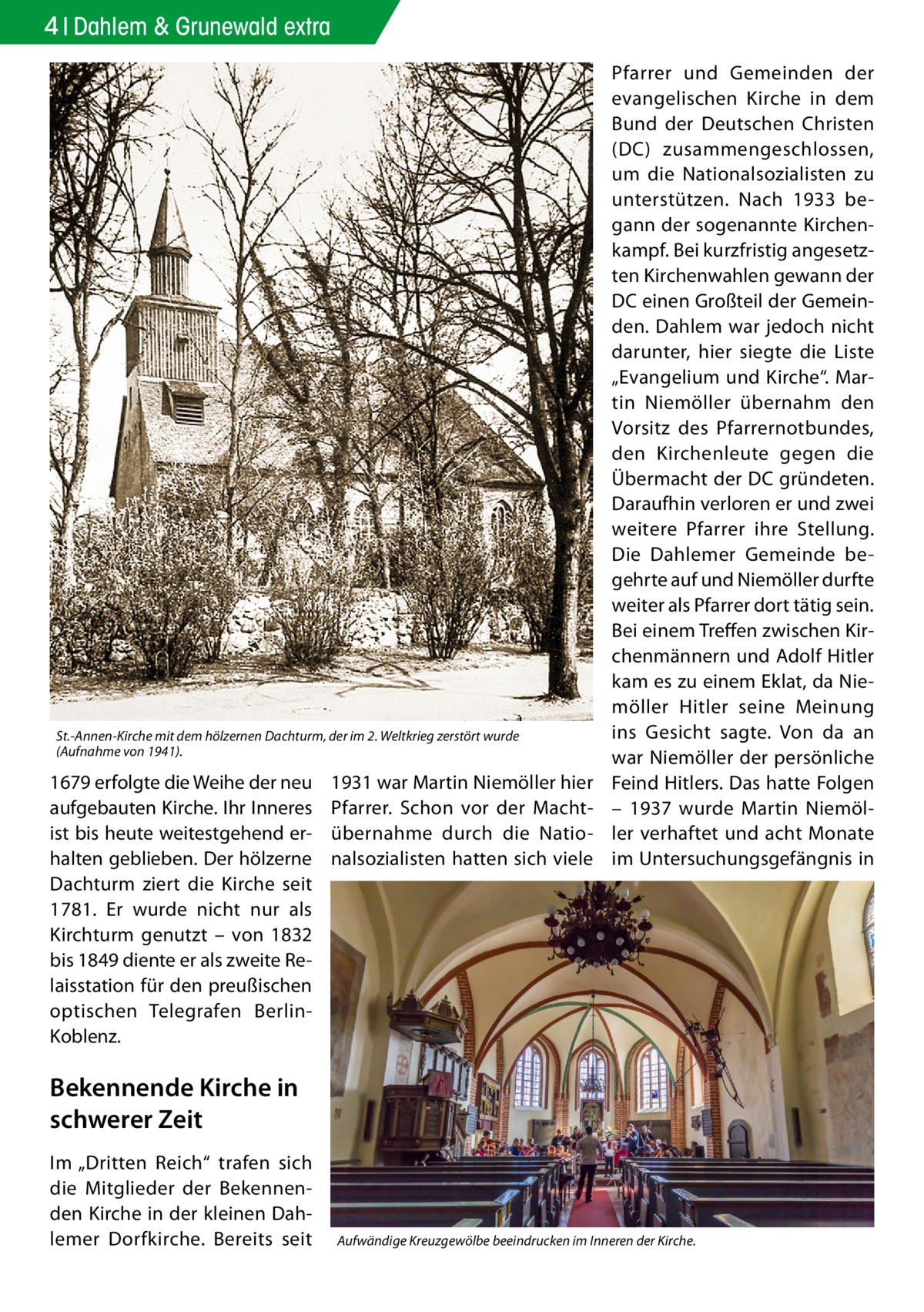 4 Dahlem & Grunewald extra  St.-Annen-Kirche mit dem hölzernen Dachturm, der im 2. Weltkrieg zerstört wurde (Aufnahme von 1941).  1679 erfolgte die Weihe der neu aufgebauten Kirche. Ihr Inneres ist bis heute weitestgehend erhalten geblieben. Der hölzerne Dachturm ziert die Kirche seit 1781. Er wurde nicht nur als Kirchturm genutzt – von 1832 bis 1849 diente er als zweite Relaisstation für den preußischen optischen Telegrafen BerlinKoblenz.  1931 war Martin Niemöller hier Pfarrer. Schon vor der Machtübernahme durch die Nationalsozialisten hatten sich viele  Pfarrer und Gemeinden der evangelischen Kirche in dem Bund der Deutschen Christen (DC) zusammengeschlossen, um die Nationalsozialisten zu unterstützen. Nach 1933 begann der sogenannte Kirchenkampf. Bei kurzfristig angesetzten Kirchenwahlen gewann der DC einen Großteil der Gemeinden. Dahlem war jedoch nicht darunter, hier siegte die Liste „Evangelium und Kirche“. Martin Niemöller übernahm den Vorsitz des Pfarrernotbundes, den Kirchenleute gegen die Übermacht der DC gründeten. Daraufhin verloren er und zwei weitere Pfarrer ihre Stellung. Die Dahlemer Gemeinde begehrte auf und Niemöller durfte weiter als Pfarrer dort tätig sein. Bei einem Treffen zwischen Kirchenmännern und Adolf Hitler kam es zu einem Eklat, da Niemöller Hitler seine Meinung ins Gesicht sagte. Von da an war Niemöller der persönliche Feind Hitlers. Das hatte Folgen – 1937 wurde Martin Niemöller verhaftet und acht Monate im Untersuchungsgefängnis in  Bekennende Kirche in schwerer Zeit Im „Dritten Reich“ trafen sich die Mitglieder der Bekennenden Kirche in der kleinen Dahlemer Dorfkirche. Bereits seit  Aufwändige Kreuzgewölbe beeindrucken im Inneren der Kirche.