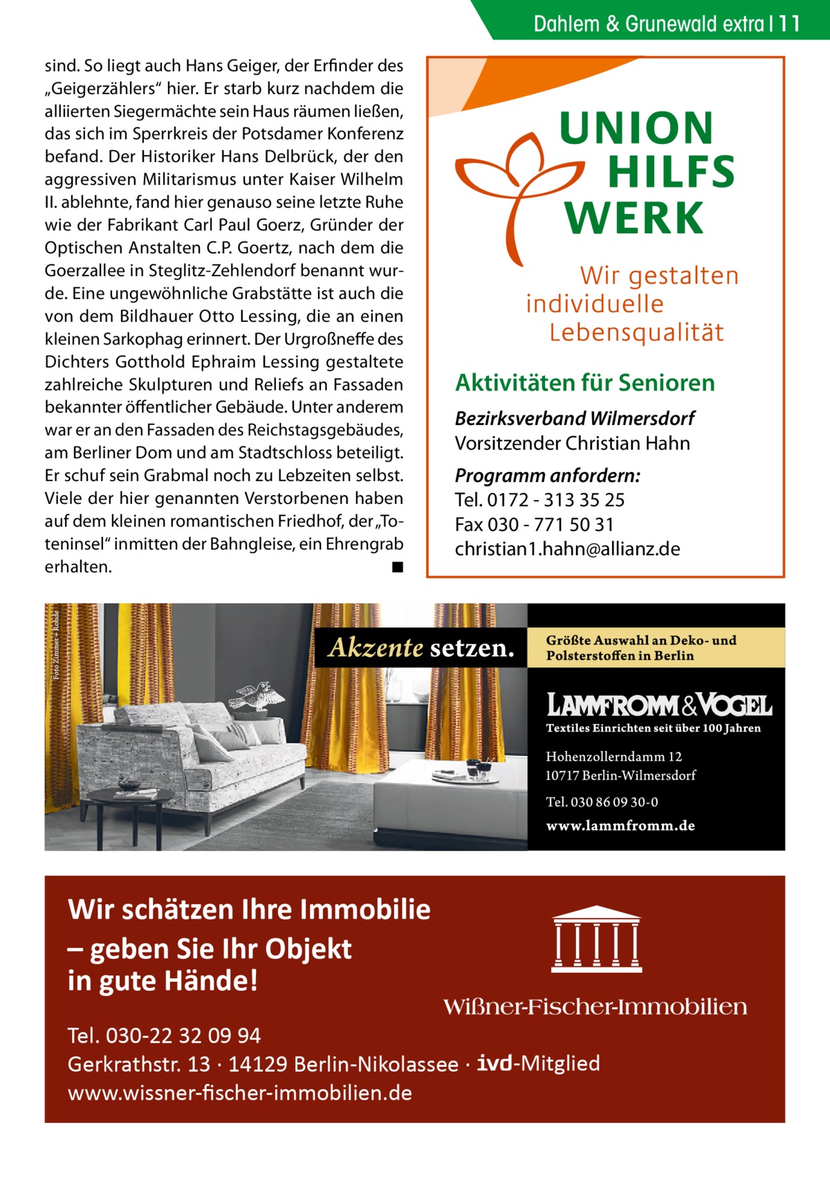 Dahlem & Grunewald extra 11 sind. So liegt auch Hans Geiger, der Erfinder des „Geigerzählers“ hier. Er starb kurz nachdem die alliierten Siegermächte sein Haus räumen ließen, das sich im Sperrkreis der Potsdamer Konferenz befand. Der Historiker Hans Delbrück, der den aggressiven Militarismus unter Kaiser Wilhelm II. ablehnte, fand hier genauso seine letzte Ruhe wie der Fabrikant Carl Paul Goerz, Gründer der Optischen Anstalten C.P. Goertz, nach dem die Goerzallee in Steglitz-Zehlendorf benannt wurde. Eine ungewöhnliche Grabstätte ist auch die von dem Bildhauer Otto Lessing, die an einen kleinen Sarkophag erinnert. Der Urgroßneffe des Dichters Gotthold Ephraim Lessing gestaltete zahlreiche Skulpturen und Reliefs an Fassaden bekannter öffentlicher Gebäude. Unter anderem war er an den Fassaden des Reichstagsgebäudes, am Berliner Dom und am Stadtschloss beteiligt. Er schuf sein Grabmal noch zu Lebzeiten selbst. Viele der hier genannten Verstorbenen haben auf dem kleinen romantischen Friedhof, der „Toteninsel“ inmitten der Bahngleise, ein Ehrengrab erhalten. � ◾  Aktivitäten für Senioren Bezirksverband Wilmersdorf Vorsitzender Christian Hahn Programm anfordern: Tel. 0172 - 313 35 25 Fax 030 - 771 50 31 christian1.hahn@allianz.de  Wir schätzen Ihre Immobilie – geben Sie Ihr Objekt in gute Hände! Tel. 030-22 32 09 94 Gerkrathstr. 13 · 14129 Berlin-Nikolassee · www.wissner-ﬁscher-immobilien.de  -Mitglied