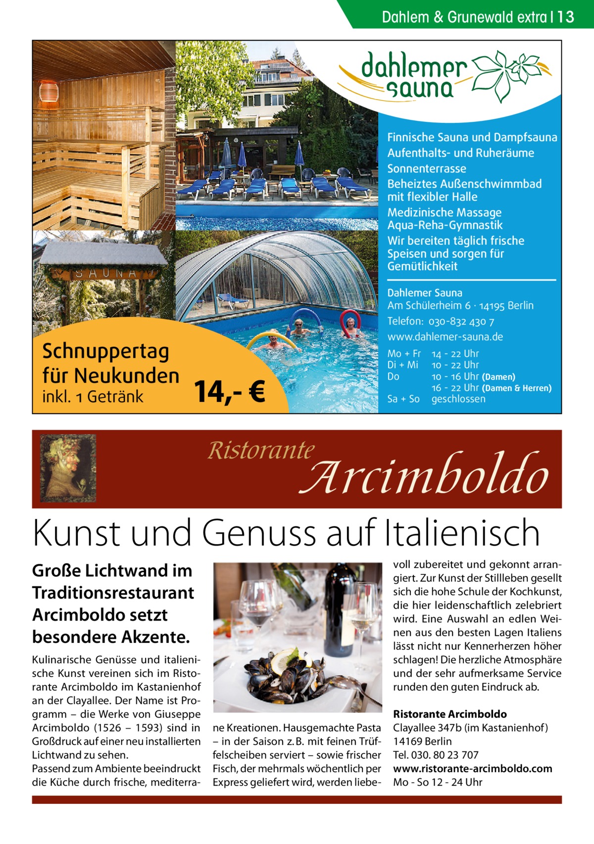 Dahlem & Grunewald extra 13  Finnische Sauna und Dampfsauna Aufenthalts- und Ruheräume Sonnenterrasse Beheiztes Außenschwimmbad mit flexibler Halle Medizinische Massage Aqua-Reha-Gymnastik Wir bereiten täglich frische Speisen und sorgen für Gemütlichkeit Dahlemer Sauna Am Schülerheim 6 ∤ 14195 Berlin Telefon: 030-832 430 7  Schnuppertag für Neukunden inkl. 1 Getränk  www.dahlemer-sauna.de  14,- €  Mo + Fr Di + Mi Do Sa + So  14 - 22 Uhr 10 - 22 Uhr 10 - 16 Uhr (Damen) 16 - 22 Uhr (Damen & Herren) geschlossen  Kunst und Genuss auf Italienisch voll zubereitet und gekonnt arrangiert. Zur Kunst der Stillleben gesellt sich die hohe Schule der Kochkunst, die hier leidenschaftlich zelebriert wird. Eine Auswahl an edlen Weinen aus den besten Lagen Italiens lässt nicht nur Kennerherzen höher schlagen! Die herzliche Atmosphäre und der sehr aufmerksame Service runden den guten Eindruck ab.  Große Lichtwand im Traditionsrestaurant Arcimboldo setzt besondere Akzente. Kulinarische Genüsse und italienische Kunst vereinen sich im Ristorante Arcimboldo im Kastanienhof an der Clayallee. Der Name ist Programm – die Werke von Giuseppe Arcimboldo (1526 – 1593) sind in Großdruck auf einer neu installierten Lichtwand zu sehen. Passend zum Ambiente beeindruckt die Küche durch frische, mediterra ne Kreationen. Hausgemachte Pasta – in der Saison z. B. mit feinen Trüffelscheiben serviert – sowie frischer Fisch, der mehrmals wöchentlich per Express geliefert wird, werden liebe Ristorante Arcimboldo Clayallee 347b (im Kastanienhof ) 14169 Berlin Tel. 030. 80 23 707 www.ristorante-arcimboldo.com Mo - So 12 - 24 Uhr