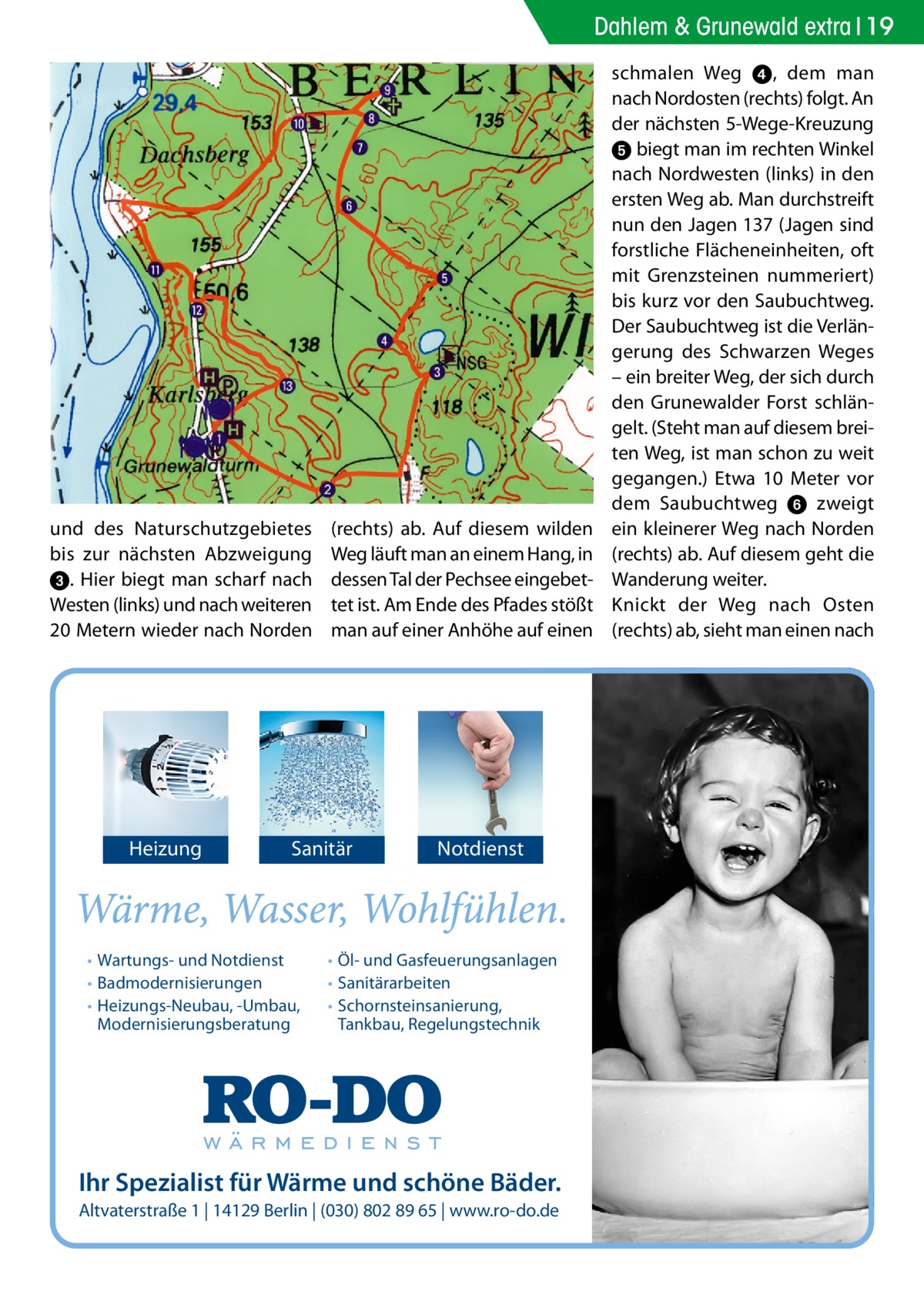 Dahlem & Grunewald extra 19  und des Naturschutzgebietes bis zur nächsten Abzweigung 3. Hier biegt man scharf nach Westen (links) und nach weiteren 20 Metern wieder nach Norden  Heizung  (rechts) ab. Auf diesem wilden Weg läuft man an einem Hang, in dessen Tal der Pechsee eingebettet ist. Am Ende des Pfades stößt man auf einer Anhöhe auf einen  Sanitär  • Wartungs- und Notdienst • Badmodernisierungen • Heizungs-Neubau, -Umbau, Modernisierungsberatung  Notdienst  • Öl- und Gasfeuerungsanlagen • Sanitärarbeiten • Schornsteinsanierung, Tankbau, Regelungstechnik  Ihr Spezialist für Wärme und schöne Bäder. Altvaterstraße 1 | 14129 Berlin | (030) 802 89 65 | www.ro-do.de  schmalen Weg 4, dem man nach Nordosten (rechts) folgt. An der nächsten 5-Wege-Kreuzung 5 biegt man im rechten Winkel nach Nordwesten (links) in den ersten Weg ab. Man durchstreift nun den Jagen 137 (Jagen sind forstliche Flächeneinheiten, oft mit Grenzsteinen nummeriert) bis kurz vor den Saubuchtweg. Der Saubuchtweg ist die Verlängerung des Schwarzen Weges – ein breiter Weg, der sich durch den Grunewalder Forst schlängelt. (Steht man auf diesem breiten Weg, ist man schon zu weit gegangen.) Etwa 10 Meter vor dem Saubuchtweg 6 zweigt ein kleinerer Weg nach Norden (rechts) ab. Auf diesem geht die Wanderung weiter. Knickt der Weg nach Osten (rechts) ab, sieht man einen nach