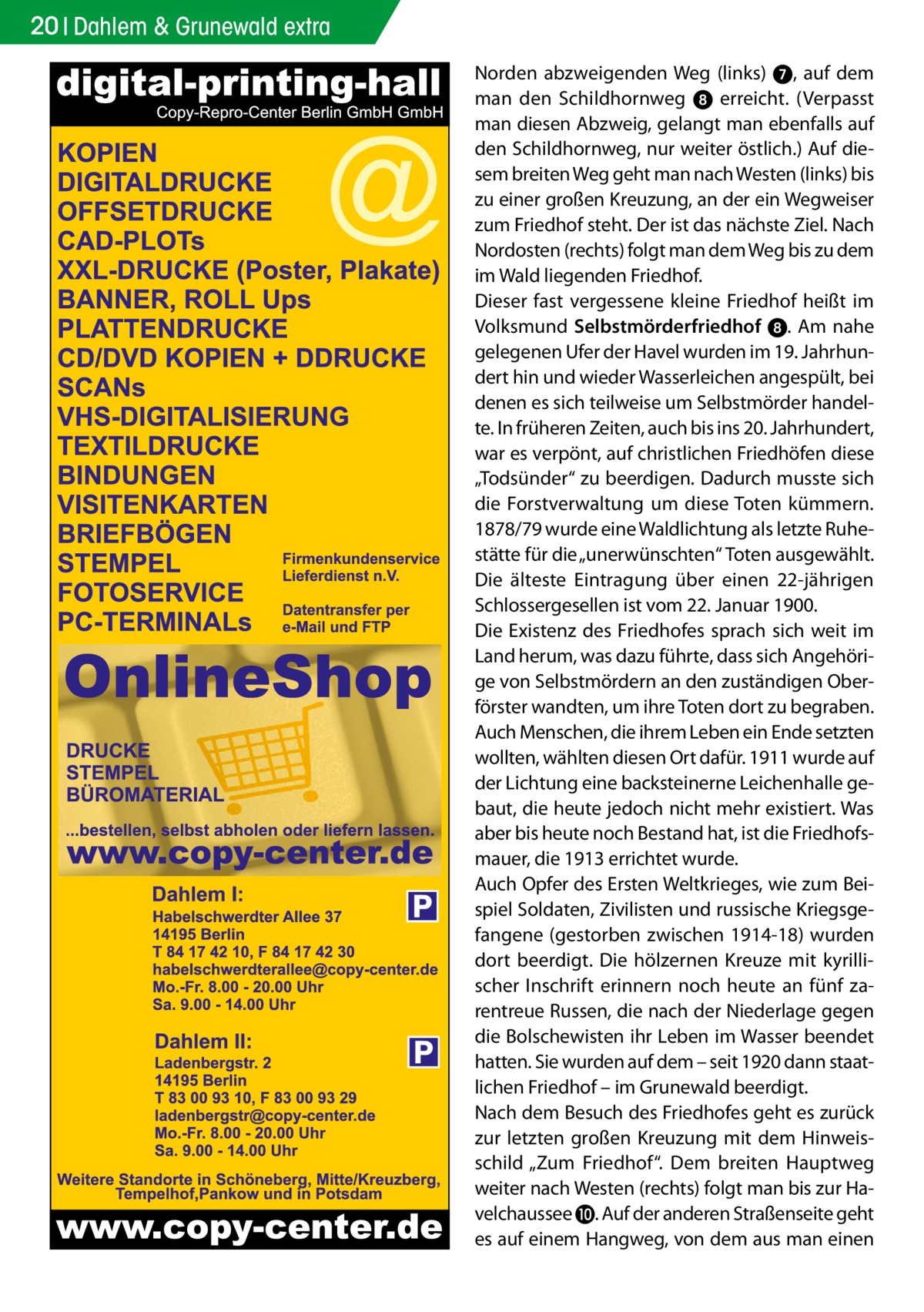 20 Dahlem & Grunewald extra  P  P  Norden abzweigenden Weg (links) 7, auf dem man den Schildhornweg 8 erreicht. (Verpasst man diesen Abzweig, gelangt man ebenfalls auf den Schildhornweg, nur weiter östlich.) Auf diesem breiten Weg geht man nach Westen (links) bis zu einer großen Kreuzung, an der ein Wegweiser zum Friedhof steht. Der ist das nächste Ziel. Nach Nordosten (rechts) folgt man dem Weg bis zu dem im Wald liegenden Friedhof. Dieser fast vergessene kleine Friedhof heißt im Volksmund Selbstmörderfriedhof 8. Am nahe gelegenen Ufer der Havel wurden im 19. Jahrhundert hin und wieder Wasserleichen angespült, bei denen es sich teilweise um Selbstmörder handelte. In früheren Zeiten, auch bis ins 20. Jahrhundert, war es verpönt, auf christlichen Friedhöfen diese „Todsünder“ zu beerdigen. Dadurch musste sich die Forstverwaltung um diese Toten kümmern. 1878/79 wurde eine Waldlichtung als letzte Ruhestätte für die „unerwünschten“ Toten ausgewählt. Die älteste Eintragung über einen 22-jährigen Schlossergesellen ist vom 22. Januar 1900. Die Existenz des Friedhofes sprach sich weit im Land herum, was dazu führte, dass sich Angehörige von Selbstmördern an den zuständigen Oberförster wandten, um ihre Toten dort zu begraben. Auch Menschen, die ihrem Leben ein Ende setzten wollten, wählten diesen Ort dafür. 1911 wurde auf der Lichtung eine backsteinerne Leichenhalle gebaut, die heute jedoch nicht mehr existiert. Was aber bis heute noch Bestand hat, ist die Friedhofsmauer, die 1913 errichtet wurde. Auch Opfer des Ersten Weltkrieges, wie zum Beispiel Soldaten, Zivilisten und russische Kriegsgefangene (gestorben zwischen 1914-18) wurden dort beerdigt. Die hölzernen Kreuze mit kyrillischer Inschrift erinnern noch heute an fünf zarentreue Russen, die nach der Niederlage gegen die Bolschewisten ihr Leben im Wasser beendet hatten. Sie wurden auf dem – seit 1920 dann staatlichen Friedhof – im Grunewald beerdigt. Nach dem Besuch des Friedhofes geht es zurück zur letzten großen Kreuzung mit dem Hinweisschild „Zum Friedhof“. Dem breiten Hauptweg weiter nach Westen (rechts) folgt man bis zur Havelchaussee ❿. Auf der anderen Straßenseite geht es auf einem Hangweg, von dem aus man einen