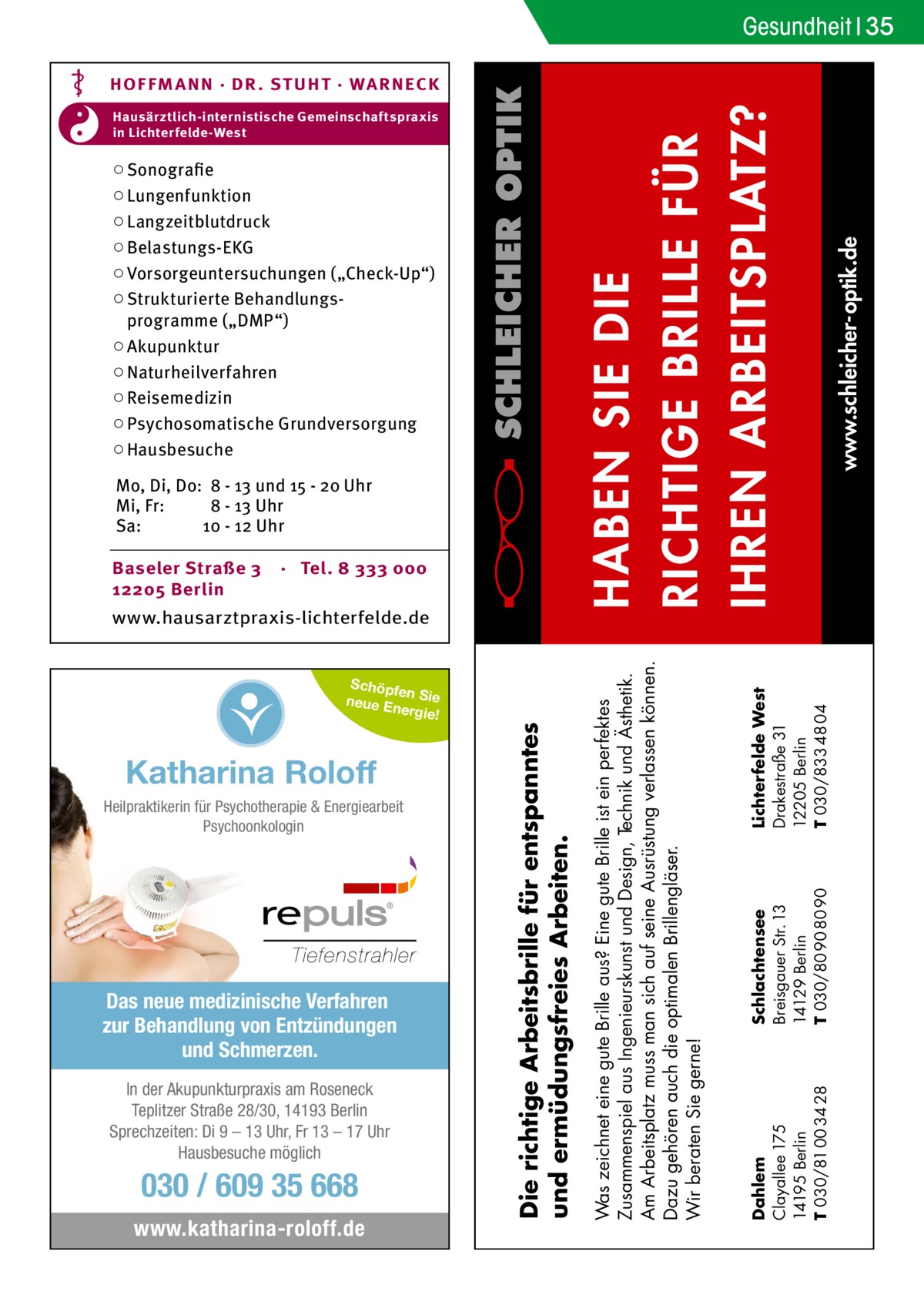 Gesundheit 35  Baseler Straße 3 12205 Berlin  · Tel. 8 333 000  Schöpfe n Sie neue E nergie!  Katharina Roloff Heilpraktikerin für Psychotherapie & Energiearbeit Psychoonkologin  Das neue medizinische Verfahren zur Behandlung von Entzündungen und Schmerzen. In der Akupunkturpraxis am Roseneck Teplitzer Straße 28/30, 14193 Berlin Sprechzeiten: Di 9 – 13 Uhr, Fr 13 – 17 Uhr Hausbesuche möglich  030 / 609 35 668 www.katharina-roloff.de  Die richtige Arbeitsbrille für entspanntes und ermüdungsfreies Arbeiten.  www.hausarztpraxis-lichterfelde.de  Lichterfelde West Drakestraße 31 12205 Berlin T 030/833 48 04  Mo, Di, Do: 8 - 13 und 15 - 20 Uhr Mi, Fr: 8 - 13 Uhr Sa: 10 - 12 Uhr  Schlachtensee Breisgauer Str. 13 14129 Berlin T 030/80 90 80 90  www.schleicher-optik.de  ○ Sonografie ○ Lungenfunktion ○ Langzeitblutdruck ○ Belastungs-EKG ○ Vorsorgeuntersuchungen („Check-Up“) ○ Strukturierte Behandlungsprogramme („DMP“) ○ Akupunktur ○ Naturheilverfahren ○ Reisemedizin ○ Psychosomatische Grundversorgung ○ Hausbesuche  Dahlem Clayallee 175 14195 Berlin T 030/81 00 34 28  Hausärztlich-internistische Gemeinschaftspraxis in Lichterfelde-West  Was zeichnet eine gute Brille aus? Eine gute Brille ist ein perfektes Zusammenspiel aus Ingenieurskunst und Design, Technik und Ästhetik. Am Arbeitsplatz muss man sich auf seine Ausrüstung verlassen können. Dazu gehören auch die optimalen Brillengläser. Wir beraten Sie gerne!  HABEN SIE DIE RICHTIGE BRILLE FÜR IHREN ARBEITSPLATZ?  HOF FM A NN · DR . S T UHT · WA RNECK