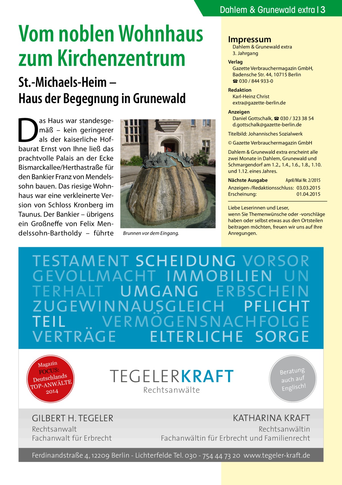 Dahlem & Grunewald extra 3  Vom noblen Wohnhaus zum Kirchenzentrum St.-Michaels-Heim – Haus der Begegnung in Grunewald  D  as Haus war standesgemäß – kein geringerer als der kaiserliche Hofbaurat Ernst von Ihne ließ das prachtvolle Palais an der Ecke Bismarckallee/Herthastraße für den Bankier Franz von Mendelssohn bauen. Das riesige Wohnhaus war eine verkleinerte Version von Schloss Kronberg im Taunus. Der Bankier – übrigens ein Großneffe von Felix Mendelssohn-Bartholdy – führte  Impressum  Dahlem & Grunewald extra 3. Jahrgang  Verlag Gazette Verbrauchermagazin GmbH, Badensche Str. 44, 10715 Berlin ☎ 030 / 844 933-0 Redaktion Karl-Heinz Christ extra@gazette-berlin.de Anzeigen Daniel Gottschalk, ☎ 030 / 323 38 54 d.gottschalk@gazette-berlin.de Titelbild: Johannisches Sozialwerk © Gazette Verbrauchermagazin GmbH Dahlem & Grunewald extra erscheint alle zwei Monate in Dahlem, Grunewald und Schmargendorf am 1.2., 1.4., 1.6., 1.8., 1.10. und 1.12. eines Jahres. Nächste Ausgabe 	 April/Mai Nr. 2/2015 Anzeigen-/Redaktionsschluss:	03.03.2015 Erscheinung:	01.04.2015  Brunnen vor dem Eingang.  Liebe Leserinnen und Leser, wenn Sie Themen­wünsche oder -vorschläge haben oder selbst etwas aus den Ortsteilen beitragen möchten, freuen wir uns auf Ihre Anregungen.  testament scheidung vorsor gevollmacht immobilien un terhalt umgang erbschein zugewinnausgleich pflicht teil vermögensnachfolge verträge elterliche sorge Magazin  FOCUS: lands Deutsch ÄLTE W N -A TOP 2014  TEGELER KRAFT  GILBERT H. TEGELER  Rechtsanwalt Fachanwalt für Erbrecht  Rechtsanwälte  Beratung auch auf ! Englisch  KATHARINA KRAFT  Rechtsanwältin Fachanwältin für Erbrecht und Familienrecht  Ferdinandstraße 4, 12209 Berlin - Lichterfelde Tel. 030 - 754 44 73 20 www.tegeler-kraft.de