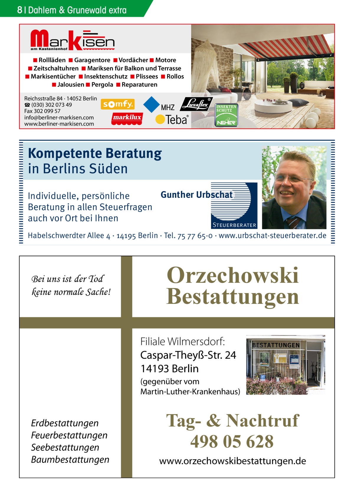 8 Dahlem & Grunewald extra  Markisen  ◾ Rollläden ◾ Garagentore ◾ Vordächer ◾ Motore ◾ Zeitschaltuhren ◾ Mariksen für Balkon und Terrasse ◾ Markisentücher ◾ Insektenschutz ◾ Plissees ◾ Rollos ◾ Jalousien ◾ Pergola ◾ Reparaturen Reichsstraße 84 · 14052 Berlin ☎ (030) 302 073 49 Fax 302 099 57 info@berliner-markisen.com www.berliner-markisen.com  Kompetente Beratung in Berlins Süden Gunther Urbschat Individuelle, persönliche Beratung in allen Steuerfragen auch vor Ort bei Ihnen  Steuerberater  Habelschwerdter Allee 4 · 14195 Berlin · Tel. 75 77 65-0 · www.urbschat-steuerberater.de  Bei uns ist der Tod keine normale Sache!  Orzechowski Bestattungen Filiale Wilmersdorf: Caspar-Theyß-Str. 24 14193 Berlin (gegenüber vom Martin-Luther-Krankenhaus)  Erdbestattungen Feuerbestattungen Seebestattungen Baumbestattungen  Tag- & Nachtruf 498 05 628 www.orzechowskibestattungen.de