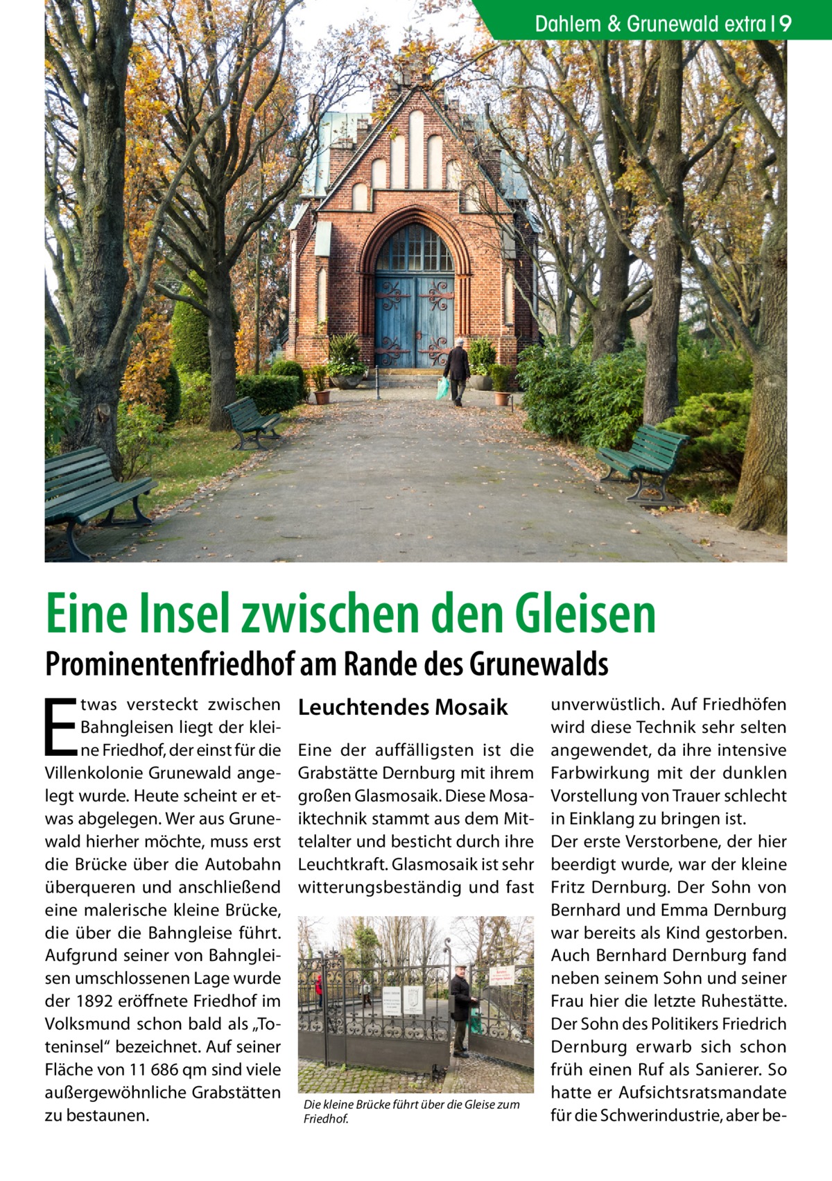 Dahlem & Grunewald extra 9  Eine Insel zwischen den Gleisen Prominentenfriedhof am Rande des Grunewalds  E  twas versteckt zwischen Bahngleisen liegt der kleine Friedhof, der einst für die Villenkolonie Grunewald angelegt wurde. Heute scheint er etwas abgelegen. Wer aus Grunewald hierher möchte, muss erst die Brücke über die Autobahn überqueren und anschließend eine malerische kleine Brücke, die über die Bahngleise führt. Aufgrund seiner von Bahngleisen umschlossenen Lage wurde der 1892 eröffnete Friedhof im Volksmund schon bald als „Toteninsel“ bezeichnet. Auf seiner Fläche von 11 686 qm sind viele außergewöhnliche Grabstätten zu bestaunen.  Leuchtendes Mosaik Eine der auffälligsten ist die Grabstätte Dernburg mit ihrem großen Glasmosaik. Diese Mosaiktechnik stammt aus dem Mittelalter und besticht durch ihre Leuchtkraft. Glasmosaik ist sehr witterungsbeständig und fast  Die kleine Brücke führt über die Gleise zum Friedhof.  unverwüstlich. Auf Friedhöfen wird diese Technik sehr selten angewendet, da ihre intensive Farbwirkung mit der dunklen Vorstellung von Trauer schlecht in Einklang zu bringen ist. Der erste Verstorbene, der hier beerdigt wurde, war der kleine Fritz Dernburg. Der Sohn von Bernhard und Emma Dernburg war bereits als Kind gestorben. Auch Bernhard Dernburg fand neben seinem Sohn und seiner Frau hier die letzte Ruhestätte. Der Sohn des Politikers Friedrich Dernburg erwarb sich schon früh einen Ruf als Sanierer. So hatte er Aufsichtsratsmandate für die Schwerindustrie, aber b