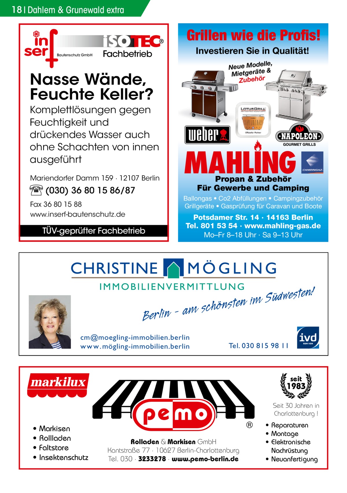 18 Dahlem & Grunewald extra  Grillen wie die Profis! Bautenschutz GmbH  Investieren Sie in Qualität!  Fachbetrieb  elle, Neue Mod & e ät er tg ie M Zubehör  Nasse Wände, Feuchte Keller? Komplettlösungen gegen Feuchtigkeit und drückendes Wasser auch ohne Schachten von innen ausgeführt Mariendorfer Damm 159 · 12107 Berlin  (030) 36 80 15 86/87  MAHLING  Propan & Zubehör Für Gewerbe und Camping  Ballongas • Co2 Abfüllungen • Campingzubehör Grillgeräte • Gasprüfung für Caravan und Boote  Fax 36 80 15 88 www.inserf-bautenschutz.de  TÜV-geprüfter Fachbetrieb  Berlin  Potsdamer Str. 14 · 14163 Berlin Tel. 801 53 54 · www.mahling-gas.de Mo–Fr 8–18 Uhr · Sa 9–13 Uhr  westen!  Süd im n e t s n ö h c am s  cm@moegling-immobilien.berlin w w w . mögling-immobilien.berlin  Tel. 030 815 98 11  seit  1983 Seit 30 Jahren in Charlottenburg !  • • • •  Markisen Rollladen Faltstore Insektenschutz  Rolladen & Markisen GmbH Kantstraße 77 · 10627 Berlin-Charlottenburg Tel. 030 · 3233278 · www.pemo-berlin.de  • Reparaturen • Montage • Elektronische Nachrüstung • Neuanfertigung