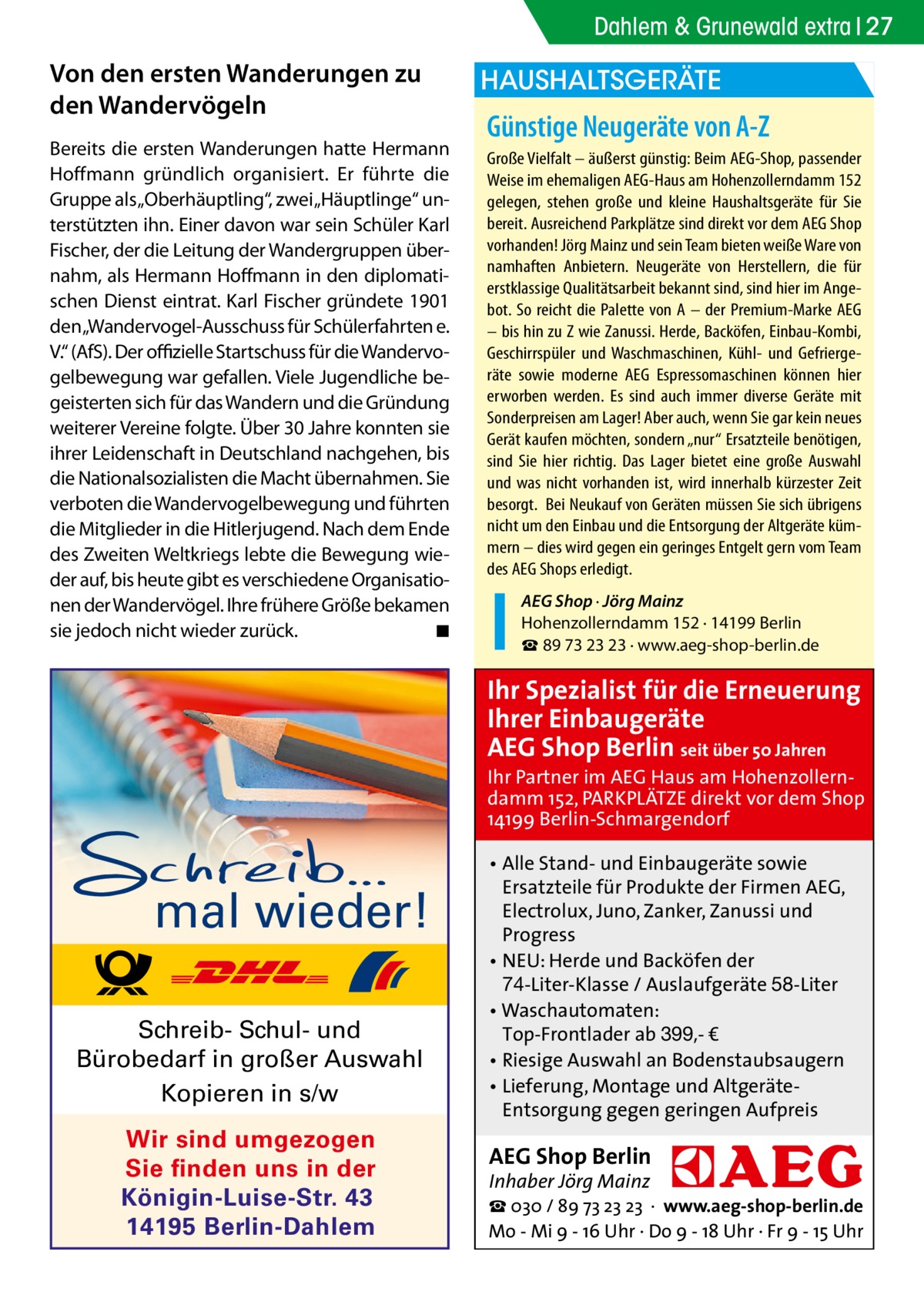 Dahlem & Grunewald extra 27  Von den ersten Wanderungen zu den Wandervögeln Bereits die ersten Wanderungen hatte Hermann Hoffmann gründlich organisiert. Er führte die Gruppe als „Oberhäuptling“, zwei „Häuptlinge“ unterstützten ihn. Einer davon war sein Schüler Karl Fischer, der die Leitung der Wandergruppen übernahm, als Hermann Hoffmann in den diplomatischen Dienst eintrat. Karl Fischer gründete 1901 den „Wandervogel-Ausschuss für Schülerfahrten e. V.“ (AfS). Der offizielle Startschuss für die Wandervogelbewegung war gefallen. Viele Jugendliche begeisterten sich für das Wandern und die Gründung weiterer Vereine folgte. Über 30 Jahre konnten sie ihrer Leidenschaft in Deutschland nachgehen, bis die Nationalsozialisten die Macht übernahmen. Sie verboten die Wandervogelbewegung und führten die Mitglieder in die Hitlerjugend. Nach dem Ende des Zweiten Weltkriegs lebte die Bewegung wieder auf, bis heute gibt es verschiedene Organisationen der Wandervögel. Ihre frühere Größe bekamen sie jedoch nicht wieder zurück. � ◾  HAUSHALTSGERÄTE  Günstige Neugeräte von A-Z Große Vielfalt – äußerst günstig: Beim AEG-Shop, passender Weise im ehemaligen AEG-Haus am Hohenzollerndamm 152 gelegen, stehen große und kleine Haushaltsgeräte für Sie bereit. Ausreichend Parkplätze sind direkt vor dem AEG Shop vorhanden! Jörg Mainz und sein Team bieten weiße Ware von namhaften Anbietern. Neugeräte von Herstellern, die für erstklassige Qualitätsarbeit bekannt sind, sind hier im Angebot. So reicht die Palette von A – der Premium-Marke AEG – bis hin zu Z wie Zanussi. Herde, Backöfen, Einbau-Kombi, Geschirrspüler und Waschmaschinen, Kühl- und Gefriergeräte sowie moderne AEG Espressomaschinen können hier erworben werden. Es sind auch immer diverse Geräte mit Sonderpreisen am Lager! Aber auch, wenn Sie gar kein neues Gerät kaufen möchten, sondern „nur“ Ersatzteile benötigen, sind Sie hier richtig. Das Lager bietet eine große Auswahl und was nicht vorhanden ist, wird innerhalb kürzester Zeit besorgt. Bei Neukauf von Geräten müssen Sie sich übrigens nicht um den Einbau und die Entsorgung der Altgeräte kümmern – dies wird gegen ein geringes Entgelt gern vom Team des AEG Shops erledigt. AEG Shop · Jörg Mainz Hohenzollerndamm 152 · 14199 Berlin ☎ 89 73 23 23 · www.aeg-shop-berlin.de  Ihr Spezialist für die Erneuerung Ihrer Einbaugeräte AEG Shop Berlin seit über 50 Jahren  Ihr Partner im AEG Haus am Hohenzollerndamm 152, PARKPLÄTZE direkt vor dem Shop 14199 Berlin-Schmargendorf  mal wieder! Schreib- Schul- und Bürobedarf in großer Auswahl Kopieren in s/w Wir sind umgezogen Sie finden uns in der Königin-Luise-Str. 43 14195 Berlin-Dahlem  • Alle Stand- und Einbaugeräte sowie Ersatzteile für Produkte der Firmen AEG, Electrolux, Juno, Zanker, Zanussi und Progress • NEU: Herde und Backöfen der 74-Liter-Klasse / Auslaufgeräte 58-Liter • Waschautomaten: Top-Frontlader ab 399,- € • Riesige Auswahl an Bodenstaubsaugern • Lieferung, Montage und AltgeräteEntsorgung gegen geringen Aufpreis  AEG Shop Berlin Inhaber Jörg Mainz  ☎ 030 / 89 73 23 23 · www.aeg-shop-berlin.de Mo - Mi 9 - 16 Uhr · Do 9 - 18 Uhr · Fr 9 - 15 Uhr