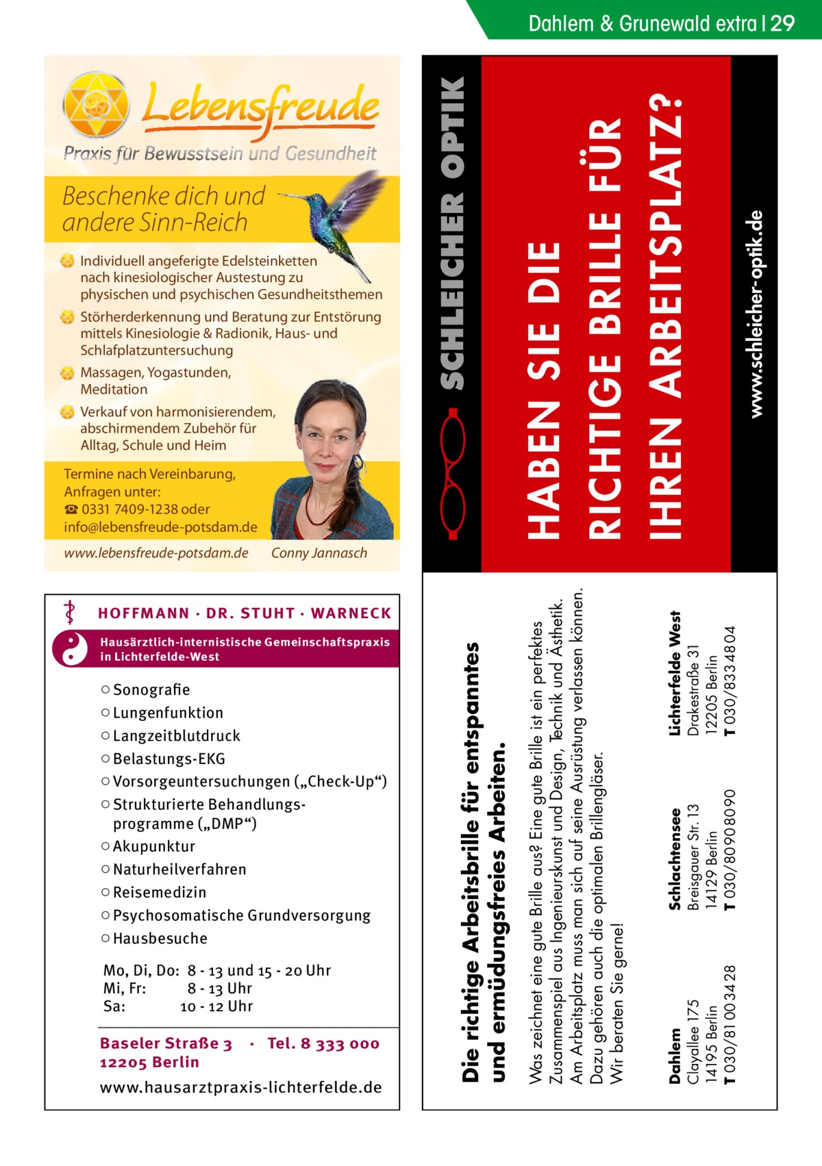 Beschenke dich und andere Sinn-Reich Individuell angeferigte Edelsteinketten nach kinesiologischer Austestung zu physischen und psychischen Gesundheitsthemen Störherderkennung und Beratung zur Entstörung mittels Kinesiologie & Radionik, Haus- und Schlafplatzuntersuchung Massagen, Yogastunden, Meditation Verkauf von harmonisierendem, abschirmendem Zubehör für Alltag, Schule und Heim Termine nach Vereinbarung, Anfragen unter: ☎ 0331 7409-1238 oder info@lebensfreude-potsdam.de  Mo, Di, Do: 8 - 13 und 15 - 20 Uhr Mi, Fr: 8 - 13 Uhr Sa: 10 - 12 Uhr Baseler Straße 3 12205 Berlin  · Tel. 8 333 000  www.hausarztpraxis-lichterfelde.de  Schlachtensee Breisgauer Str. 13 14129 Berlin T 030/80 90 80 90  ○ Sonografie ○ Lungenfunktion ○ Langzeitblutdruck ○ Belastungs-EKG ○ Vorsorgeuntersuchungen („Check-Up“) ○ Strukturierte Behandlungsprogramme („DMP“) ○ Akupunktur ○ Naturheilverfahren ○ Reisemedizin ○ Psychosomatische Grundversorgung ○ Hausbesuche  Dahlem Clayallee 175 14195 Berlin T 030/81 00 34 28  Hausärztlich-internistische Gemeinschaftspraxis in Lichterfelde-West  Die richtige Arbeitsbrille für entspanntes und ermüdungsfreies Arbeiten.  HOF FM A NN · DR . S T UHT · WA RNECK  Lichterfelde West Drakestraße 31 12205 Berlin T 030/833 48 04  Conny Jannasch  Was zeichnet eine gute Brille aus? Eine gute Brille ist ein perfektes Zusammenspiel aus Ingenieurskunst und Design, Technik und Ästhetik. Am Arbeitsplatz muss man sich auf seine Ausrüstung verlassen können. Dazu gehören auch die optimalen Brillengläser. Wir beraten Sie gerne!  www.lebensfreude-potsdam.de  www.schleicher-optik.de  HABEN SIE DIE RICHTIGE BRILLE FÜR IHREN ARBEITSPLATZ?  Dahlem & Grunewald extra 29