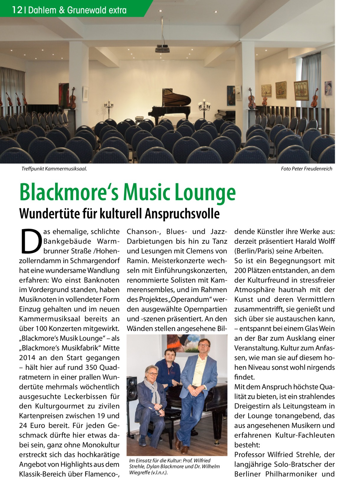 12 Dahlem & Grunewald extra  Treffpunkt Kammermusiksaal.�  Foto Peter Freudenreich  Blackmore‘s Music Lounge Wundertüte für kulturell Anspruchsvolle  D  as ehemalige, schlichte Bankgebäude Warmbrunner Straße /Hohenzollerndamm in Schmargendorf hat eine wundersame Wandlung erfahren: Wo einst Banknoten im Vordergrund standen, haben Musiknoten in vollendeter Form Einzug gehalten und im neuen Kammermusiksaal bereits an über 100 Konzerten mitgewirkt. „Blackmore‘s Musik Lounge“ – als „Blackmore‘s Musikfabrik“ Mitte 2014 an den Start gegangen – hält hier auf rund 350 Quadratmetern in einer prallen Wundertüte mehrmals wöchentlich ausgesuchte Leckerbissen für den Kulturgourmet zu zivilen Kartenpreisen zwischen 19 und 24  Euro bereit. Für jeden Geschmack dürfte hier etwas dabei sein, ganz ohne Monokultur erstreckt sich das hochkarätige Angebot von Highlights aus dem Klassik-Bereich über Flamenco-,  Chanson-, Blues- und JazzDarbietungen bis hin zu Tanz und Lesungen mit Clemens von Ramin. Meisterkonzerte wechseln mit Einführungskonzerten, renommierte Solisten mit Kammerensembles, und im Rahmen des Projektes „Operandum“ werden ausgewählte Opernpartien und -szenen präsentiert. An den Wänden stellen angesehene Bil Im Einsatz für die Kultur: Prof. Wilfried Strehle, Dylan Blackmore und Dr. Wilhelm Wiegreffe (v.l.n.r.).  dende Künstler ihre Werke aus: derzeit präsentiert Harald Wolff (Berlin/Paris) seine Arbeiten. So ist ein Begegnungsort mit 200 Plätzen entstanden, an dem der Kulturfreund in stressfreier Atmosphäre hautnah mit der Kunst und deren Vermittlern zusammentrifft, sie genießt und sich über sie austauschen kann, – entspannt bei einem Glas Wein an der Bar zum Ausklang einer Veranstaltung. Kultur zum Anfassen, wie man sie auf diesem hohen Niveau sonst wohl nirgends findet. Mit dem Anspruch höchste Qualität zu bieten, ist ein strahlendes Dreigestirn als Leitungsteam in der Lounge tonangebend, das aus angesehenen Musikern und erfahrenen Kultur-Fachleuten besteht: Professor Wilfried Strehle, der langjährige Solo-Bratscher der Berliner Philharmoniker und