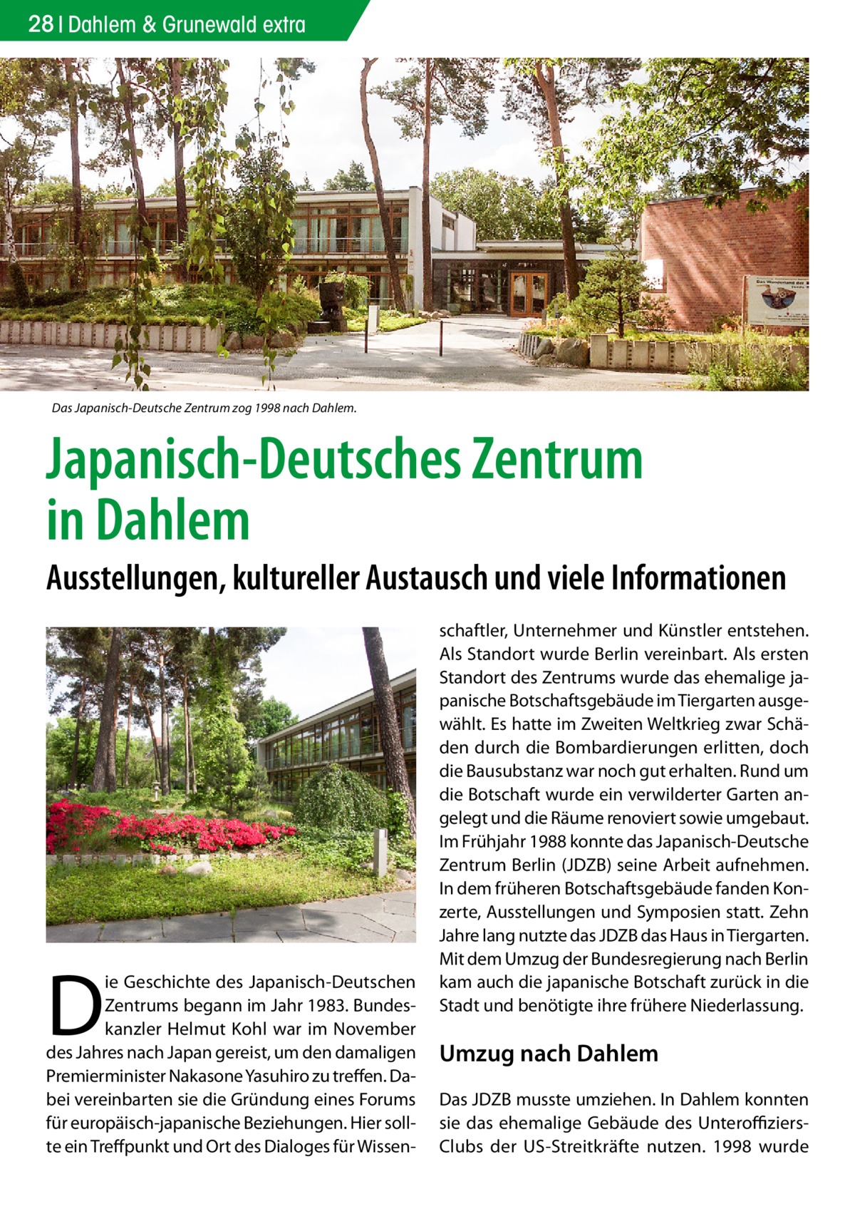 28 Dahlem & Grunewald extra  Das Japanisch-Deutsche Zentrum zog 1998 nach Dahlem.  Japanisch-Deutsches Zentrum in Dahlem  Ausstellungen, kultureller Austausch und viele Informationen  D  ie Geschichte des Japanisch-Deutschen Zentrums begann im Jahr 1983. Bundeskanzler Helmut Kohl war im November des Jahres nach Japan gereist, um den damaligen Premierminister Nakasone Yasuhiro zu treffen. Dabei vereinbarten sie die Gründung eines Forums für europäisch-japanische Beziehungen. Hier sollte ein Treffpunkt und Ort des Dialoges für Wissen schaftler, Unternehmer und Künstler entstehen. Als Standort wurde Berlin vereinbart. Als ersten Standort des Zentrums wurde das ehemalige japanische Botschaftsgebäude im Tiergarten ausgewählt. Es hatte im Zweiten Weltkrieg zwar Schäden durch die Bombardierungen erlitten, doch die Bausubstanz war noch gut erhalten. Rund um die Botschaft wurde ein verwilderter Garten angelegt und die Räume renoviert sowie umgebaut. Im Frühjahr 1988 konnte das Japanisch-Deutsche Zentrum Berlin (JDZB) seine Arbeit aufnehmen. In dem früheren Botschaftsgebäude fanden Konzerte, Ausstellungen und Symposien statt. Zehn Jahre lang nutzte das JDZB das Haus in Tiergarten. Mit dem Umzug der Bundesregierung nach Berlin kam auch die japanische Botschaft zurück in die Stadt und benötigte ihre frühere Niederlassung.  Umzug nach Dahlem Das JDZB musste umziehen. In Dahlem konnten sie das ehemalige Gebäude des UnteroffiziersClubs der US-Streitkräfte nutzen. 1998 wurde