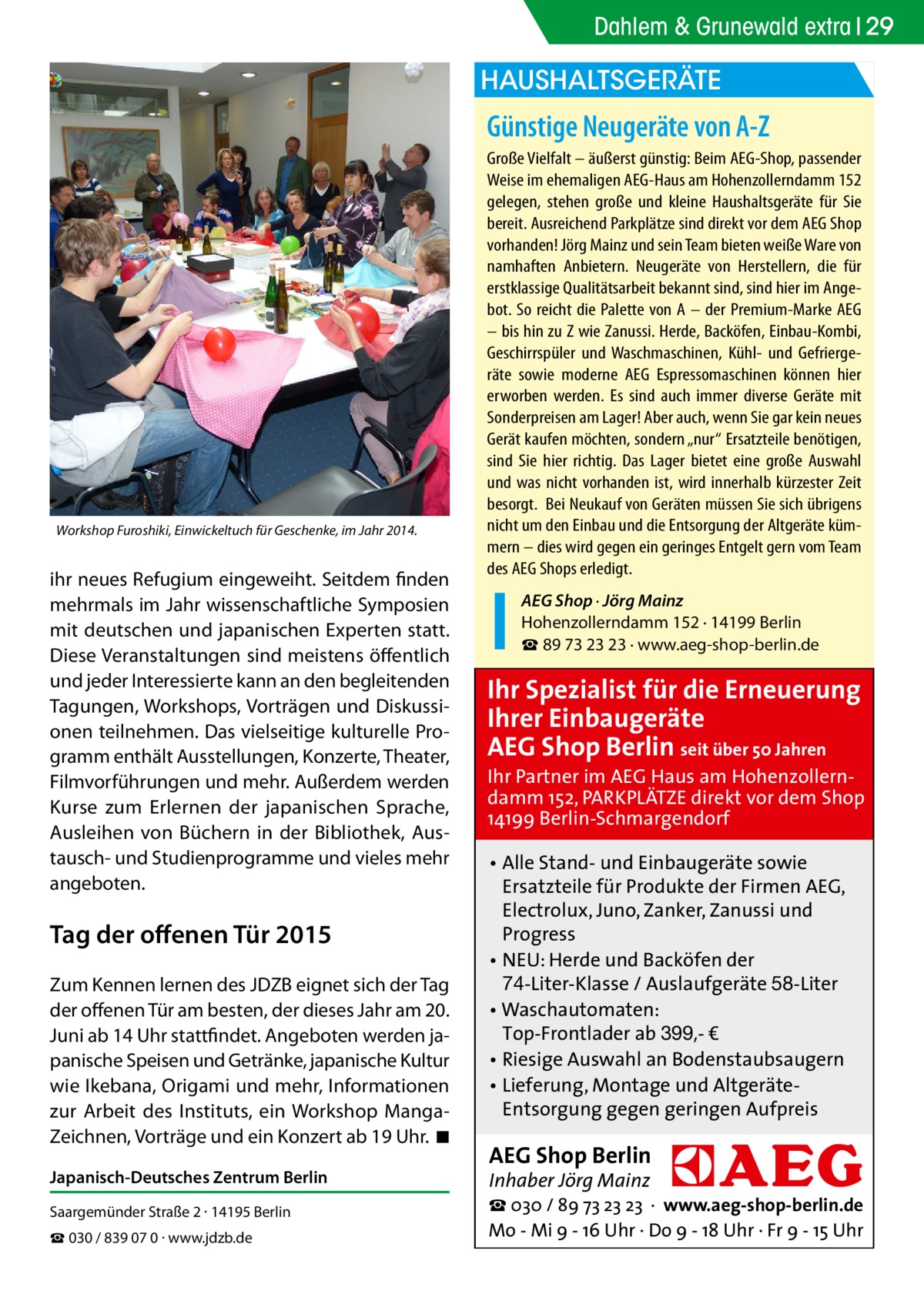 Dahlem & Grunewald extra 29  HAUSHALTSGERÄTE  Günstige Neugeräte von A-Z  Workshop Furoshiki, Einwickeltuch für Geschenke, im Jahr 2014.  ihr neues Refugium eingeweiht. Seitdem finden mehrmals im Jahr wissenschaftliche Symposien mit deutschen und japanischen Experten statt. Diese Veranstaltungen sind meistens öffentlich und jeder Interessierte kann an den begleitenden Tagungen, Workshops, Vorträgen und Diskussionen teilnehmen. Das vielseitige kulturelle Programm enthält Ausstellungen, Konzerte, Theater, Filmvorführungen und mehr. Außerdem werden Kurse zum Erlernen der japanischen Sprache, Ausleihen von Büchern in der Bibliothek, Austausch- und Studienprogramme und vieles mehr angeboten.  Tag der offenen Tür 2015 Zum Kennen lernen des JDZB eignet sich der Tag der offenen Tür am besten, der dieses Jahr am 20. Juni ab 14 Uhr stattfindet. Angeboten werden japanische Speisen und Getränke, japanische Kultur wie Ikebana, Origami und mehr, Informationen zur Arbeit des Instituts, ein Workshop MangaZeichnen, Vorträge und ein Konzert ab 19 Uhr. �◾ Japanisch-Deutsches Zentrum Berlin Saargemünder Straße 2 · 14195 Berlin ☎ 030 / 839 07 0 · www.jdzb.de  Große Vielfalt – äußerst günstig: Beim AEG-Shop, passender Weise im ehemaligen AEG-Haus am Hohenzollerndamm 152 gelegen, stehen große und kleine Haushaltsgeräte für Sie bereit. Ausreichend Parkplätze sind direkt vor dem AEG Shop vorhanden! Jörg Mainz und sein Team bieten weiße Ware von namhaften Anbietern. Neugeräte von Herstellern, die für erstklassige Qualitätsarbeit bekannt sind, sind hier im Angebot. So reicht die Palette von A – der Premium-Marke AEG – bis hin zu Z wie Zanussi. Herde, Backöfen, Einbau-Kombi, Geschirrspüler und Waschmaschinen, Kühl- und Gefriergeräte sowie moderne AEG Espressomaschinen können hier erworben werden. Es sind auch immer diverse Geräte mit Sonderpreisen am Lager! Aber auch, wenn Sie gar kein neues Gerät kaufen möchten, sondern „nur“ Ersatzteile benötigen, sind Sie hier richtig. Das Lager bietet eine große Auswahl und was nicht vorhanden ist, wird innerhalb kürzester Zeit besorgt. Bei Neukauf von Geräten müssen Sie sich übrigens nicht um den Einbau und die Entsorgung der Altgeräte kümmern – dies wird gegen ein geringes Entgelt gern vom Team des AEG Shops erledigt. AEG Shop · Jörg Mainz Hohenzollerndamm 152 · 14199 Berlin ☎ 89 73 23 23 · www.aeg-shop-berlin.de  Ihr Spezialist für die Erneuerung Ihrer Einbaugeräte AEG Shop Berlin seit über 50 Jahren  Ihr Partner im AEG Haus am Hohenzollerndamm 152, PARKPLÄTZE direkt vor dem Shop 14199 Berlin-Schmargendorf • Alle Stand- und Einbaugeräte sowie Ersatzteile für Produkte der Firmen AEG, Electrolux, Juno, Zanker, Zanussi und Progress • NEU: Herde und Backöfen der 74-Liter-Klasse / Auslaufgeräte 58-Liter • Waschautomaten: Top-Frontlader ab 399,- € • Riesige Auswahl an Bodenstaubsaugern • Lieferung, Montage und AltgeräteEntsorgung gegen geringen Aufpreis  AEG Shop Berlin Inhaber Jörg Mainz  ☎ 030 / 89 73 23 23 · www.aeg-shop-berlin.de Mo - Mi 9 - 16 Uhr · Do 9 - 18 Uhr · Fr 9 - 15 Uhr