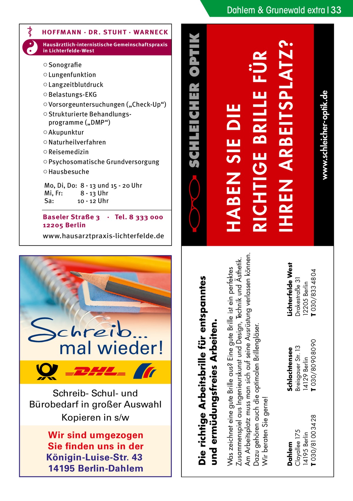 Dahlem & Grunewald extra 33  Baseler Straße 3 12205 Berlin  · Tel. 8 333 000  mal wieder! Schreib- Schul- und Bürobedarf in großer Auswahl Kopieren in s/w Wir sind umgezogen Sie finden uns in der Königin-Luise-Str. 43 14195 Berlin-Dahlem  Die richtige Arbeitsbrille für entspanntes und ermüdungsfreies Arbeiten.  www.hausarztpraxis-lichterfelde.de  Lichterfelde West Drakestraße 31 12205 Berlin T 030/833 48 04  Mo, Di, Do: 8 - 13 und 15 - 20 Uhr Mi, Fr: 8 - 13 Uhr Sa: 10 - 12 Uhr  Schlachtensee Breisgauer Str. 13 14129 Berlin T 030/80 90 80 90  www.schleicher-optik.de  ○ Sonografie ○ Lungenfunktion ○ Langzeitblutdruck ○ Belastungs-EKG ○ Vorsorgeuntersuchungen („Check-Up“) ○ Strukturierte Behandlungsprogramme („DMP“) ○ Akupunktur ○ Naturheilverfahren ○ Reisemedizin ○ Psychosomatische Grundversorgung ○ Hausbesuche  Dahlem Clayallee 175 14195 Berlin T 030/81 00 34 28  Hausärztlich-internistische Gemeinschaftspraxis in Lichterfelde-West  Was zeichnet eine gute Brille aus? Eine gute Brille ist ein perfektes Zusammenspiel aus Ingenieurskunst und Design, Technik und Ästhetik. Am Arbeitsplatz muss man sich auf seine Ausrüstung verlassen können. Dazu gehören auch die optimalen Brillengläser. Wir beraten Sie gerne!  HABEN SIE DIE RICHTIGE BRILLE FÜR IHREN ARBEITSPLATZ?  HOF FM A NN · DR . S T UHT · WA RNECK