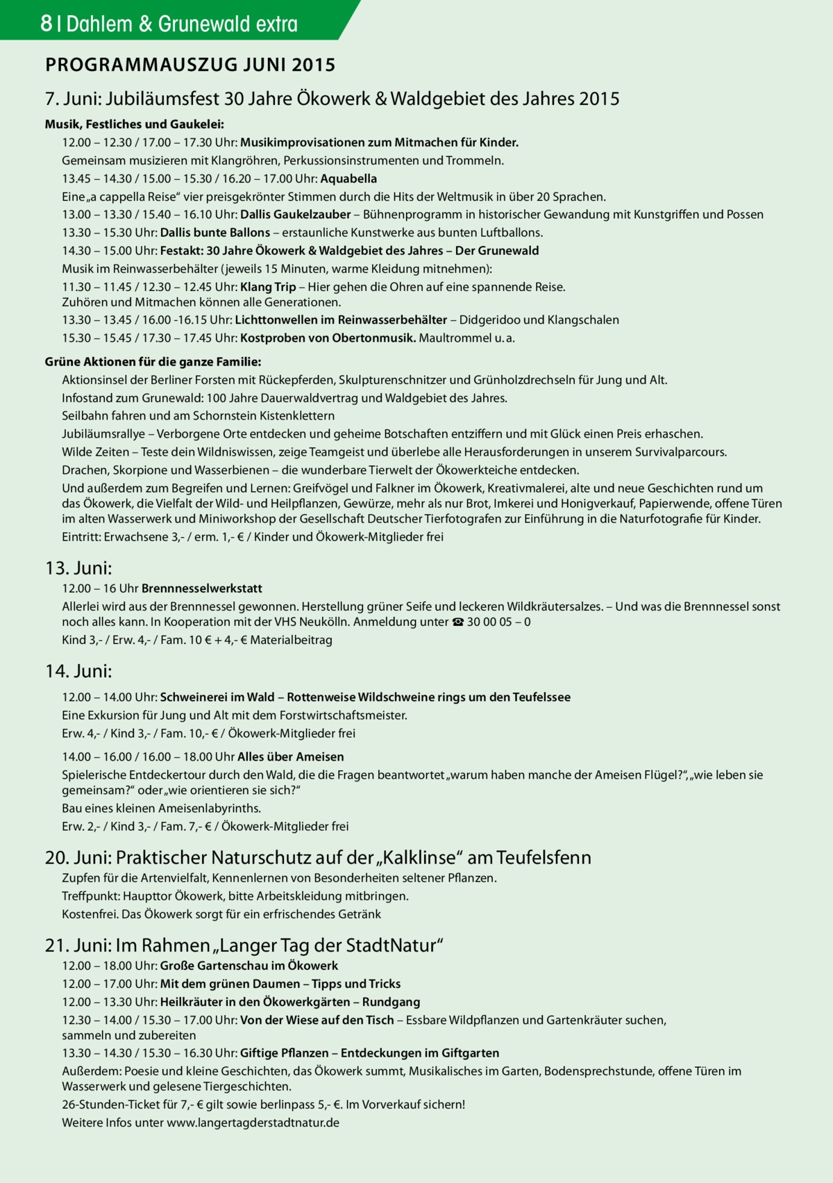 8 Dahlem & Grunewald extra PROGRAMMAUSZUG JUNI 2015 7. Juni: Jubiläumsfest 30 Jahre Ökowerk & Waldgebiet des Jahres 2015 Musik, Festliches und Gaukelei: 12.00 – 12.30 / 17.00 – 17.30 Uhr: Musikimprovisationen zum Mitmachen für Kinder. Gemeinsam musizieren mit Klangröhren, Perkussionsinstrumenten und Trommeln. 13.45 – 14.30 / 15.00 – 15.30 / 16.20 – 17.00 Uhr: Aquabella Eine „a cappella Reise“ vier preisgekrönter Stimmen durch die Hits der Weltmusik in über 20 Sprachen. 13.00 – 13.30 / 15.40 – 16.10 Uhr: Dallis Gaukelzauber – Bühnenprogramm in historischer Gewandung mit Kunstgriffen und Possen 13.30 – 15.30 Uhr: Dallis bunte Ballons – erstaunliche Kunstwerke aus bunten Luftballons. 14.30 – 15.00 Uhr: Festakt: 30 Jahre Ökowerk & Waldgebiet des Jahres – Der Grunewald Musik im Reinwasserbehälter (jeweils 15 Minuten, warme Kleidung mitnehmen): 11.30 – 11.45 / 12.30 – 12.45 Uhr: Klang Trip – Hier gehen die Ohren auf eine spannende Reise. Zuhören und Mitmachen können alle Generationen. 13.30 – 13.45 / 16.00 -16.15 Uhr: Lichttonwellen im Reinwasserbehälter – Didgeridoo und Klangschalen 15.30 – 15.45 / 17.30 – 17.45 Uhr: Kostproben von Obertonmusik. Maultrommel u. a. Grüne Aktionen für die ganze Familie: Aktionsinsel der Berliner Forsten mit Rückepferden, Skulpturenschnitzer und Grünholzdrechseln für Jung und Alt. Infostand zum Grunewald: 100 Jahre Dauerwaldvertrag und Waldgebiet des Jahres. Seilbahn fahren und am Schornstein Kistenklettern Jubiläumsrallye – Verborgene Orte entdecken und geheime Botschaften entziffern und mit Glück einen Preis erhaschen. Wilde Zeiten – Teste dein Wildniswissen, zeige Teamgeist und überlebe alle Herausforderungen in unserem Survivalparcours. Drachen, Skorpione und Wasserbienen – die wunderbare Tierwelt der Ökowerkteiche entdecken. Und außerdem zum Begreifen und Lernen: Greifvögel und Falkner im Ökowerk, Kreativmalerei, alte und neue Geschichten rund um das Ökowerk, die Vielfalt der Wild- und Heilpflanzen, Gewürze, mehr als nur Brot, Imkerei und Honigverkauf, Papierwende, offene Türen im alten Wasserwerk und Miniworkshop der Gesellschaft Deutscher Tierfotografen zur Einführung in die Naturfotografie für Kinder. Eintritt: Erwachsene 3,- / erm. 1,- € / Kinder und Ökowerk-Mitglieder frei  13. Juni: 12.00 – 16 Uhr Brennnesselwerkstatt Allerlei wird aus der Brennnessel gewonnen. Herstellung grüner Seife und leckeren Wildkräutersalzes. – Und was die Brennnessel sonst noch alles kann. In Kooperation mit der VHS Neukölln. Anmeldung unter ☎ 30 00 05 – 0 Kind 3,- / Erw. 4,- / Fam. 10 € + 4,- € Materialbeitrag  14. Juni: 12.00 – 14.00 Uhr: Schweinerei im Wald – Rottenweise Wildschweine rings um den Teufelssee Eine Exkursion für Jung und Alt mit dem Forstwirtschaftsmeister. Erw. 4,- / Kind 3,- / Fam. 10,- € / Ökowerk-Mitglieder frei	 14.00 – 16.00 / 16.00 – 18.00 Uhr Alles über Ameisen Spielerische Entdeckertour durch den Wald, die die Fragen beantwortet „warum haben manche der Ameisen Flügel?“, „wie leben sie gemeinsam?“ oder „wie orientieren sie sich?“ Bau eines kleinen Ameisenlabyrinths. Erw. 2,- / Kind 3,- / Fam. 7,- € / Ökowerk-Mitglieder frei  20. Juni: Praktischer Naturschutz auf der „Kalklinse“ am Teufelsfenn Zupfen für die Artenvielfalt, Kennenlernen von Besonderheiten seltener Pflanzen. Treffpunkt: Haupttor Ökowerk, bitte Arbeitskleidung mitbringen. Kostenfrei. Das Ökowerk sorgt für ein erfrischendes Getränk  21. Juni: Im Rahmen „Langer Tag der StadtNatur“ 12.00 – 18.00 Uhr: Große Gartenschau im Ökowerk 12.00 – 17.00 Uhr: Mit dem grünen Daumen – Tipps und Tricks 12.00 – 13.30 Uhr: Heilkräuter in den Ökowerkgärten – Rundgang 12.30 – 14.00 / 15.30 – 17.00 Uhr: Von der Wiese auf den Tisch – Essbare Wildpflanzen und Gartenkräuter suchen, sammeln und zubereiten 13.30 – 14.30 / 15.30 – 16.30 Uhr: Giftige Pflanzen – Entdeckungen im Giftgarten Außerdem: Poesie und kleine Geschichten, das Ökowerk summt, Musikalisches im Garten, Bodensprechstunde, offene Türen im Wasserwerk und gelesene Tiergeschichten. 26-Stunden-Ticket für 7,- € gilt sowie berlinpass 5,- €. Im Vorverkauf sichern! Weitere Infos unter www.langertagderstadtnatur.de