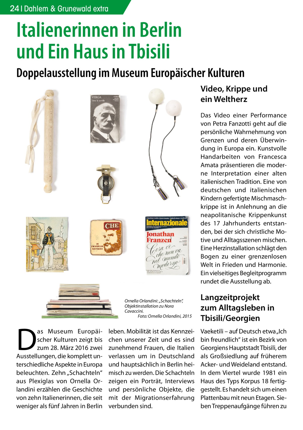 24 Dahlem & Grunewald extra  Italienerinnen in Berlin und Ein Haus in Tbisili Doppelausstellung im Museum Europäischer Kulturen Video, Krippe und ein Weltherz Das Video einer Performance von Petra Fanzotti geht auf die persönliche Wahrnehmung von Grenzen und deren Überwindung in Europa ein. Kunstvolle Handarbeiten von Francesca Amata präsentieren die moderne Interpretation einer alten italienischen Tradition. Eine von deutschen und italienischen Kindern gefertigte Mischmaschkrippe ist in Anlehnung an die neapolitanische Krippenkunst des 17  Jahrhunderts entstanden, bei der sich christliche Motive und Alltagsszenen mischen. Eine Herzinstallation schlägt den Bogen zu einer grenzenlosen Welt in Frieden und Harmonie. Ein vielseitiges Begleitprogramm rundet die Ausstellung ab. Ornella Orlandini: „Schachteln“, Objektinstallation zu Nora Cavaccini. � Foto: Ornella Orlandini, 2015  D  as Museum Europäischer Kulturen zeigt bis zum 28. März 2016 zwei Ausstellungen, die komplett unterschiedliche Aspekte in Europa beleuchten. Zehn „Schachteln“ aus Plexiglas von Ornella Orlandini erzählen die Geschichte von zehn Italienerinnen, die seit weniger als fünf Jahren in Berlin  leben. Mobilität ist das Kennzeichen unserer Zeit und es sind zunehmend Frauen, die Italien verlassen um in Deutschland und hauptsächlich in Berlin heimisch zu werden. Die Schachteln zeigen ein Porträt, Interviews und persönliche Objekte, die mit der Migrationserfahrung verbunden sind.  Langzeitprojekt zum Alltagsleben in Tbisili/Georgien Vaeketili – auf Deutsch etwa „Ich bin freundlich“ ist ein Bezirk von Georgiens Hauptstadt Tbisili, der als Großsiedlung auf früherem Acker- und Weideland entstand. In dem Viertel wurde 1981 ein Haus des Typs Korpus 18 fertiggestellt. Es handelt sich um einen Plattenbau mit neun Etagen. Sieben Treppenaufgänge führen zu