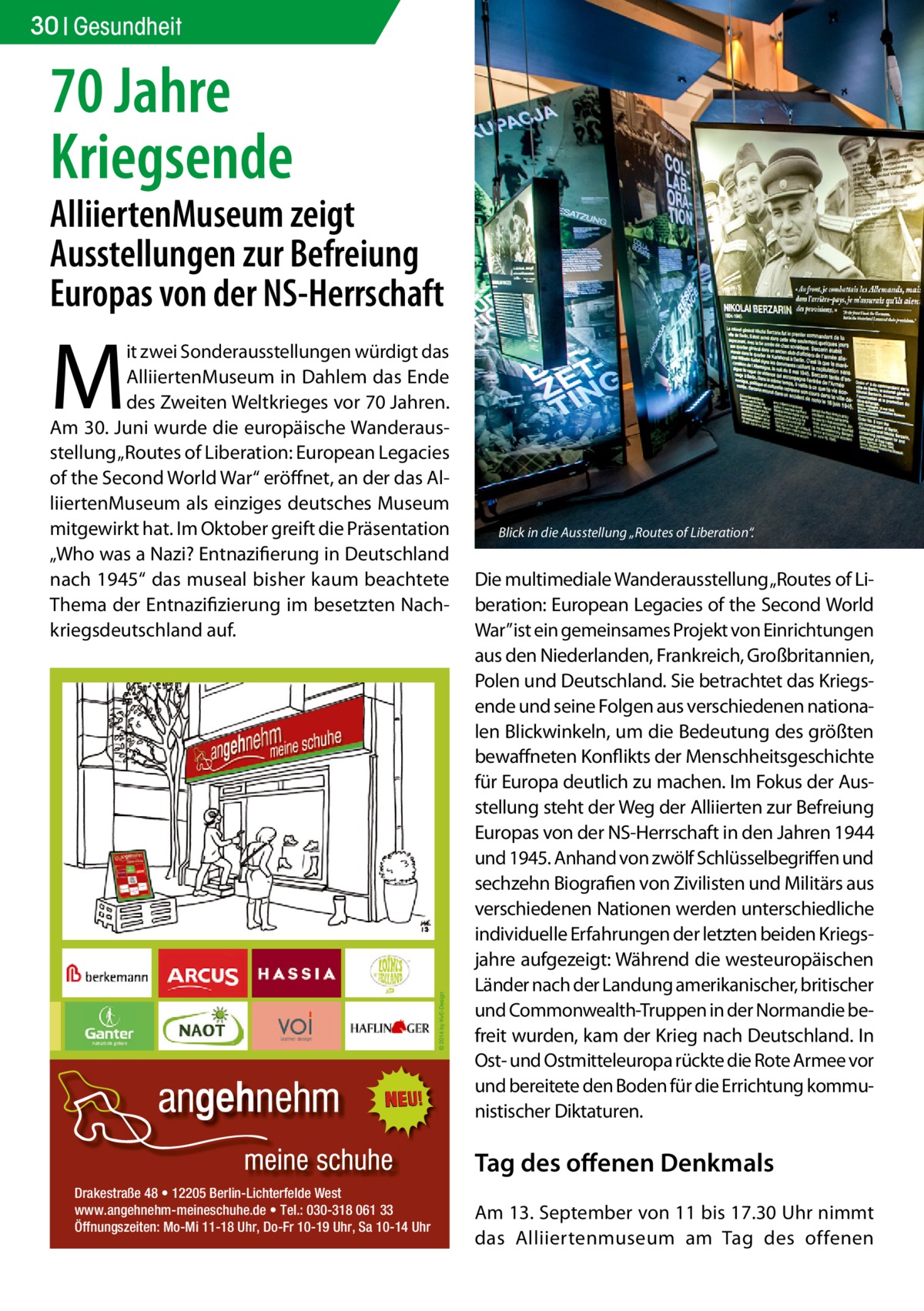 30 Gesundheit  70 Jahre Kriegsende  AlliiertenMuseum zeigt Ausstellungen zur Befreiung Europas von der NS-Herrschaft  M  it zwei Sonderausstellungen würdigt das AlliiertenMuseum in Dahlem das Ende des Zweiten Weltkrieges vor 70 Jahren. Am 30. Juni wurde die europäische Wanderausstellung „Routes of Liberation: European Legacies of the Second World War“ eröffnet, an der das AlliiertenMuseum als einziges deutsches Museum mitgewirkt hat. Im Oktober greift die Präsentation „Who was a Nazi? Entnazifierung in Deutschland nach 1945“ das museal bisher kaum beachtete Thema der Entnazifizierung im besetzten Nachkriegsdeutschland auf.  Blick in die Ausstellung „Routes of Liberation“.�  Die multimediale Wanderausstellung „Routes of Liberation: European Legacies of the Second World War” ist ein gemeinsames Projekt von Einrichtungen aus den Niederlanden, Frankreich, Großbritannien, Polen und Deutschland. Sie betrachtet das Kriegsende und seine Folgen aus verschiedenen nationalen Blickwinkeln, um die Bedeutung des größten bewaffneten Konflikts der Menschheitsgeschichte für Europa deutlich zu machen. Im Fokus der Ausstellung steht der Weg der Alliierten zur Befreiung Europas von der NS-Herrschaft in den Jahren 1944 und 1945. Anhand von zwölf Schlüsselbegriffen und sechzehn Biografien von Zivilisten und Militärs aus verschiedenen Nationen werden unterschiedliche individuelle Erfahrungen der letzten beiden Kriegsjahre aufgezeigt: Während die westeuropäischen Länder nach der Landung amerikanischer, britischer und Commonwealth-Truppen in der Normandie befreit wurden, kam der Krieg nach Deutschland. In Ost- und Ostmitteleuropa rückte die Rote Armee vor und bereitete den Boden für die Errichtung kommunistischer Diktaturen.  Tag des offenen Denkmals Drakestraße 48 • 12205 Berlin-Lichterfelde West www.angehnehm-meineschuhe.de • Tel.: 030-318 061 33 Öffnungszeiten: Mo-Mi 11-18 Uhr, Do-Fr 10-19 Uhr, Sa 10-14 Uhr  Am 13. September von 11 bis 17.30 Uhr nimmt das Alliiertenmuseum am Tag des offenen