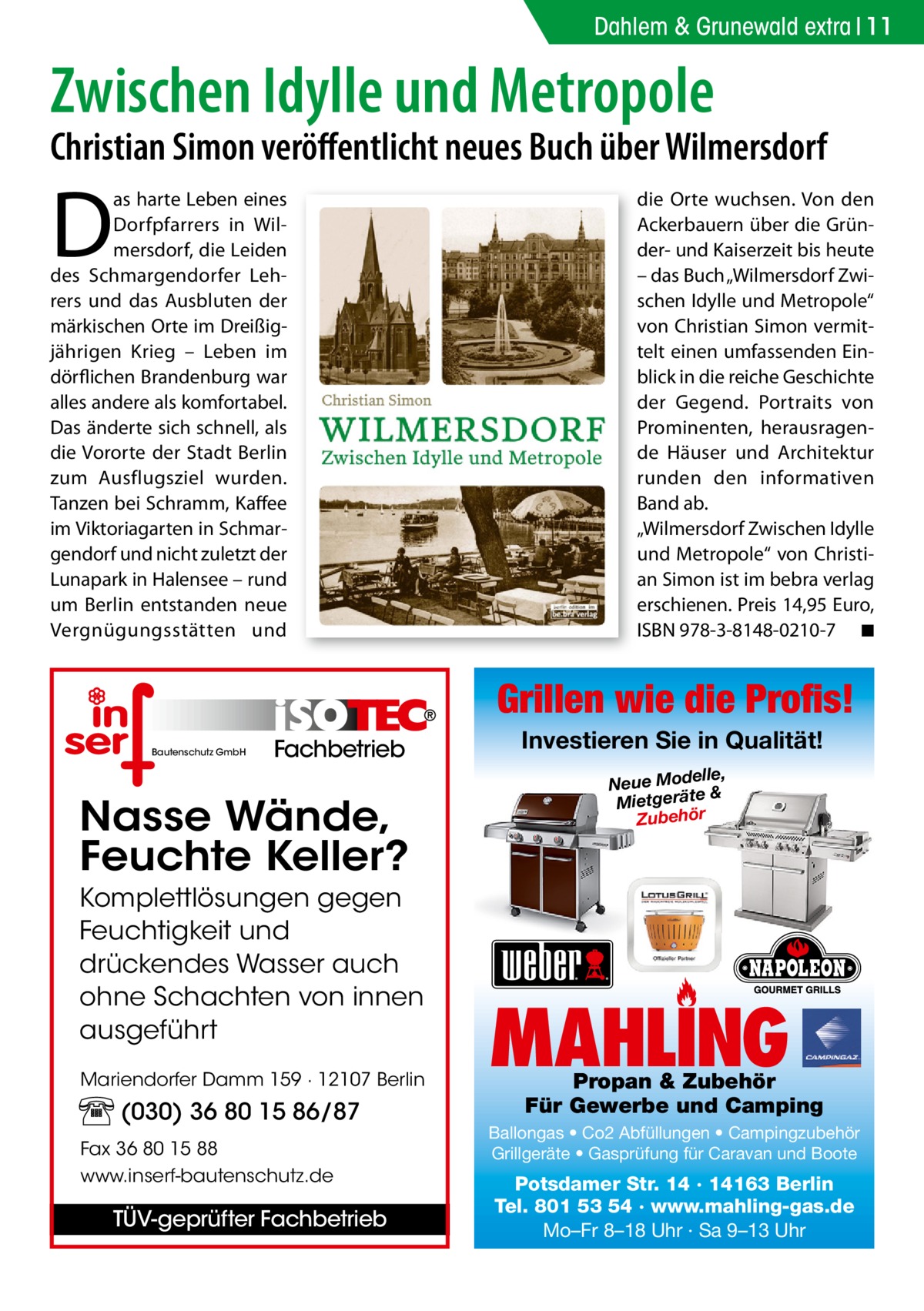 Dahlem & Grunewald extra 11  Zwischen Idylle und Metropole  Christian Simon veröﬀentlicht neues Buch über Wilmersdorf  D  as harte Leben eines Dorfpfarrers in Wilmersdorf, die Leiden des Schmargendorfer Lehrers und das Ausbluten der märkischen Orte im Dreißigjährigen Krieg – Leben im dörflichen Brandenburg war alles andere als komfortabel. Das änderte sich schnell, als die Vororte der Stadt Berlin zum Ausflugsziel wurden. Tanzen bei Schramm, Kaffee im Viktoriagarten in Schmargendorf und nicht zuletzt der Lunapark in Halensee – rund um Berlin entstanden neue Vergnügungsstätten und  die Orte wuchsen. Von den Ackerbauern über die Gründer- und Kaiserzeit bis heute – das Buch „Wilmersdorf Zwischen Idylle und Metropole“ von Christian Simon vermittelt einen umfassenden Einblick in die reiche Geschichte der Gegend. Portraits von Prominenten, herausragende Häuser und Architektur runden den informativen Band ab. „Wilmersdorf Zwischen Idylle und Metropole“ von Christian Simon ist im bebra verlag erschienen. Preis 14,95 Euro, ISBN 978-3-8148-0210-7 ◾  Grillen wie die Profis! Bautenschutz GmbH  Fachbetrieb  Nasse Wände, Feuchte Keller? Komplettlösungen gegen Feuchtigkeit und drückendes Wasser auch ohne Schachten von innen ausgeführt Mariendorfer Damm 159 · 12107 Berlin  (030) 36 80 15 86/87 Fax 36 80 15 88 www.inserf-bautenschutz.de  TÜV-geprüfter Fachbetrieb  Investieren Sie in Qualität! elle, Neue Mod & Mietgeräte Zubehör  MAHLING  Propan & Zubehör Für Gewerbe und Camping  Ballongas • Co2 Abfüllungen • Campingzubehör Grillgeräte • Gasprüfung für Caravan und Boote  Potsdamer Str. 14 · 14163 Berlin Tel. 801 53 54 · www.mahling-gas.de Mo–Fr 8–18 Uhr · Sa 9–13 Uhr