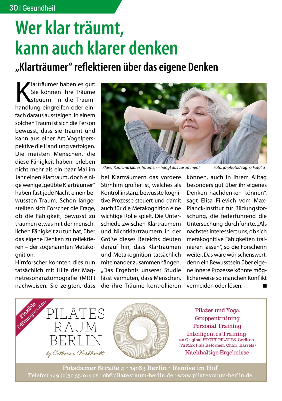 30 Gesundheit  Wer klar träumt, kann auch klarer denken  „Klarträumer“ reflektieren über das eigene Denken  K  Ö  ff Fl nu ex ng ib sz le ei te n  larträumer haben es gut: Sie können ihre Träume steuern, in die Traumhandlung eingreifen oder einfach daraus aussteigen. In einem solchen Traum ist sich die Person bewusst, dass sie träumt und kann aus einer Art Vogelperspektive die Handlung verfolgen. Die meisten Menschen, die diese Fähigkeit haben, erleben nicht mehr als ein paar Mal im Jahr einen Klartraum, doch einige wenige „geübte Klar­träumer“ haben fast jede Nacht einen bewussten Traum. Schon länger stellten sich Forscher die Frage, ob die Fähigkeit, bewusst zu träumen etwas mit der menschlichen Fähigkeit zu tun hat, über das eigene Denken zu reflektieren – der sogenannten Metakognition. Hirnforscher konnten dies nun tatsächlich mit Hilfe der Magnetresonanztomografie (MRT) nachweisen. Sie zeigten, dass  Klarer Kopf und klares Träumen – hängt das zusammen?�  bei Klarträumern das vordere Stirnhirn größer ist, welches als Kontrollinstanz bewusste kognitive Prozesse steuert und damit auch für die Metakognition eine wichtige Rolle spielt. Die Unterschiede zwischen Klarträumern und Nichtklarträumern in der Größe dieses Bereichs deuten darauf hin, dass Klarträumen und Metakognition tatsächlich miteinander zusammenhängen. „Das Ergebnis unserer Studie lässt vermuten, dass Menschen, die ihre Träume kontrollieren  Foto: jd-photodesign / Fotolia  können, auch in ihrem Alltag besonders gut über ihr eigenes Denken nachdenken können“, sagt Elisa Filevich vom MaxPlanck-Institut für Bildungsforschung, die federführend die Untersuchung durchführte. „Als nächstes interessiert uns, ob sich metakognitive Fähigkeiten trainieren lassen“, so die Forscherin weiter. Das wäre wünschenswert, denn ein Bewusstsein über eigene innere Prozesse könnte möglicherweise so manchen Konflikt vermeiden oder lösen. � ◾  Pilates und Yoga Gruppentraining Personal Training Intelligentes Training  an Original STOTT PILATES-Geräten (V2 Max Plus Reformer, Chair, Barrels)  Nachhaltige Ergebnisse  Potsdamer Straße 4 · 14163 Berlin · Remise im Hof Telefon +49 (0)30 551014 02 · cb@pilatesraum-berlin.de · www.pilatesraum-berlin.de