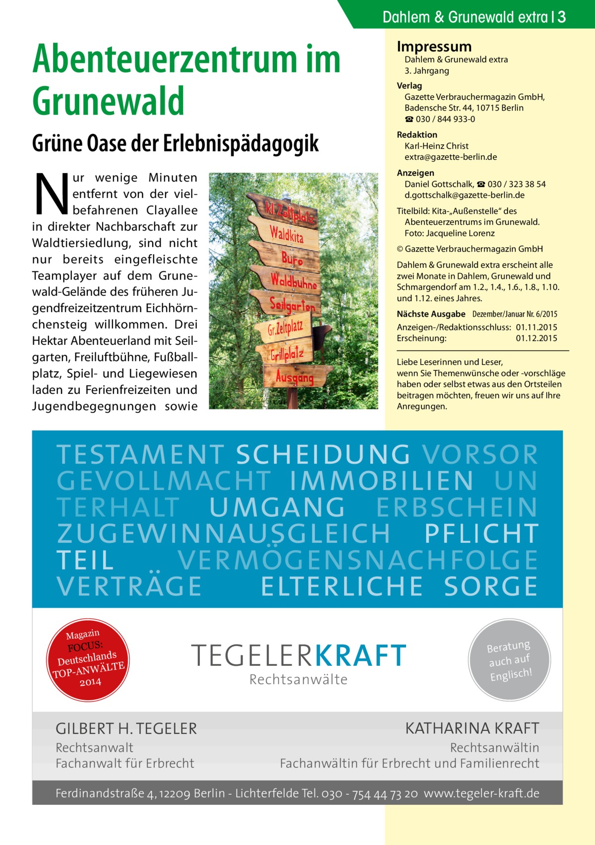 Dahlem & Grunewald extra 3  Abenteuerzentrum im Grunewald  Impressum  Grüne Oase der Erlebnispädagogik  Redaktion Karl-Heinz Christ extra@gazette-berlin.de  ur wenige Minuten entfernt von der vielbefahrenen Clayallee in direkter Nachbarschaft zur Waldtiersiedlung, sind nicht nur bereits eingefleischte Teamplayer auf dem Grunewald-Gelände des früheren Jugendfreizeitzentrum Eichhörnchensteig willkommen. Drei Hektar Abenteuerland mit Seilgarten, Freiluftbühne, Fußballplatz, Spiel- und Liegewiesen laden zu Ferienfreizeiten und Jugendbegegnungen sowie  Anzeigen Daniel Gottschalk, ☎ 030 / 323 38 54 d.gottschalk@gazette-berlin.de  N  Dahlem & Grunewald extra 3. Jahrgang  Verlag Gazette Verbrauchermagazin GmbH, Badensche Str. 44, 10715 Berlin ☎ 030 / 844 933-0  Titelbild: Kita-„Außenstelle“ des Abenteuerzentrums im Grunewald. Foto: Jacqueline Lorenz © Gazette Verbrauchermagazin GmbH Dahlem & Grunewald extra erscheint alle zwei Monate in Dahlem, Grunewald und Schmargendorf am 1.2., 1.4., 1.6., 1.8., 1.10. und 1.12. eines Jahres. Nächste Ausgabe 	 Dezember/Januar Nr. 6/2015 Anzeigen-/Redaktionsschluss:	01.11.2015 Erscheinung:	01.12.2015 Liebe Leserinnen und Leser, wenn Sie Themen­wünsche oder -vorschläge haben oder selbst etwas aus den Ortsteilen beitragen möchten, freuen wir uns auf Ihre Anregungen.  testament scheidung vorsor gevollmacht immobilien un terhalt umgang erbschein zugewinnausgleich pflicht teil vermögensnachfolge verträge elterliche sorge Magazin  FOCUS: lands Deutsch ÄLTE W N -A TOP 2014  TEGELER KRAFT  GILBERT H. TEGELER  Rechtsanwalt Fachanwalt für Erbrecht  Rechtsanwälte  Beratung auch auf ! Englisch  KATHARINA KRAFT  Rechtsanwältin Fachanwältin für Erbrecht und Familienrecht  Ferdinandstraße 4, 12209 Berlin - Lichterfelde Tel. 030 - 754 44 73 20 www.tegeler-kraft.de