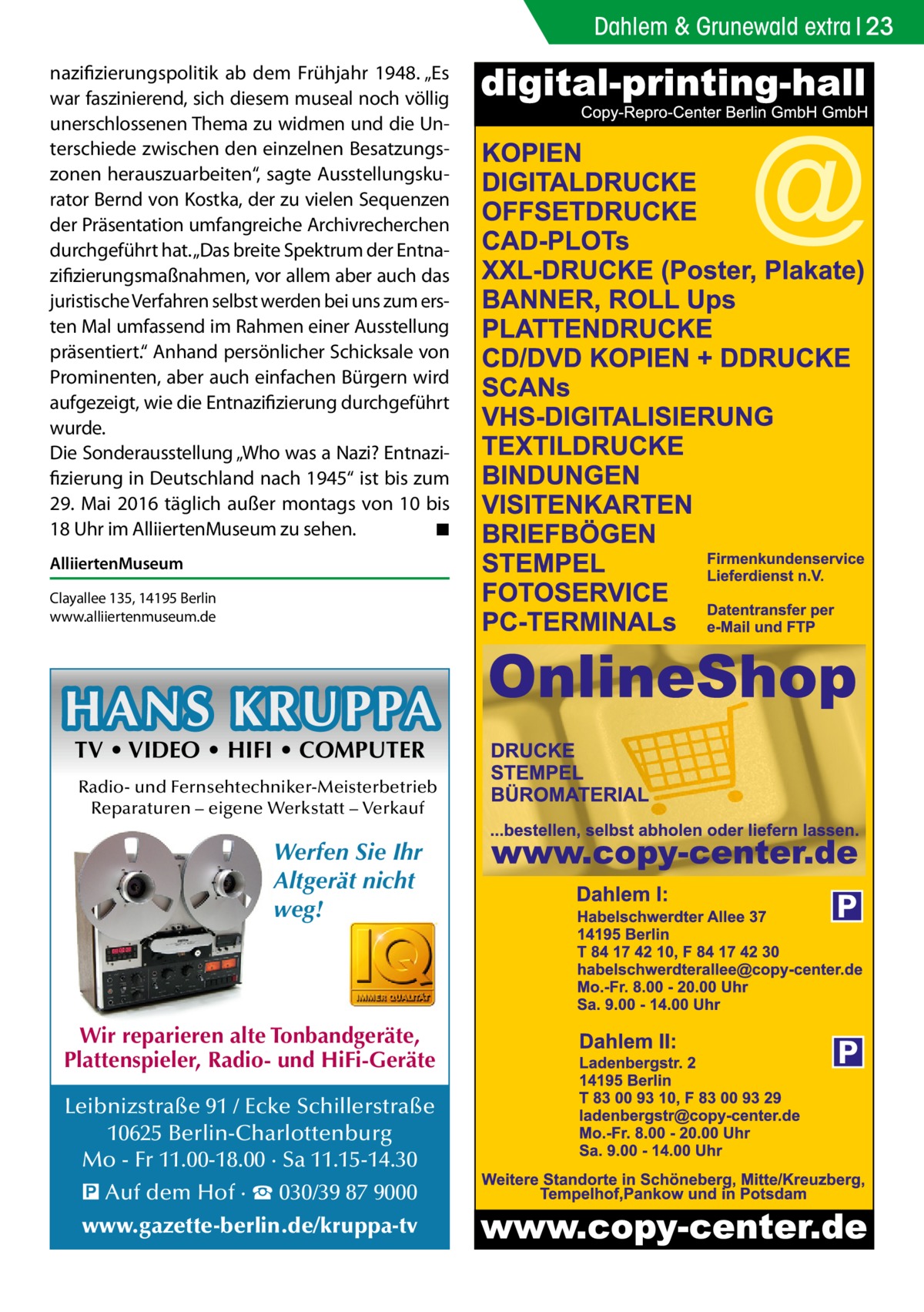 Dahlem & Grunewald extra 23 nazifizierungspolitik ab dem Frühjahr 1948. „Es war faszinierend, sich diesem museal noch völlig unerschlossenen Thema zu widmen und die Unterschiede zwischen den einzelnen Besatzungszonen herauszuarbeiten“, sagte Ausstellungskurator Bernd von Kostka, der zu vielen Sequenzen der Präsentation umfangreiche Archivrecherchen durchgeführt hat. „Das breite Spektrum der Entnazifizierungsmaßnahmen, vor allem aber auch das juristische Verfahren selbst werden bei uns zum ersten Mal umfassend im Rahmen einer Ausstellung präsentiert.“ Anhand persönlicher Schicksale von Prominenten, aber auch einfachen Bürgern wird aufgezeigt, wie die Entnazifizierung durchgeführt wurde. Die Sonderausstellung „Who was a Nazi? Entnazifizierung in Deutschland nach 1945“ ist bis zum 29. Mai 2016 täglich außer montags von 10 bis 18 Uhr im AlliiertenMuseum zu sehen. � ◾ AlliiertenMuseum Clayallee 135, 14195 Berlin www.alliiertenmuseum.de  HANS KRUPPA TV • VIDEO • HIFI • COMPUTER  Radio- und Fernsehtechniker-Meisterbetrieb Reparaturen – eigene Werkstatt – Verkauf  Werfen Sie Ihr Altgerät nicht weg!  Wir reparieren alte Tonbandgeräte, Plattenspieler, Radio- und HiFi-Geräte Leibnizstraße 91 / Ecke Schillerstraße 10625 Berlin-Charlottenburg Mo - Fr 11.00-18.00 · Sa 11.15-14.30 � Auf dem Hof · ☎ 030/39 87 9000 www.gazette-berlin.de/kruppa-tv  P  P