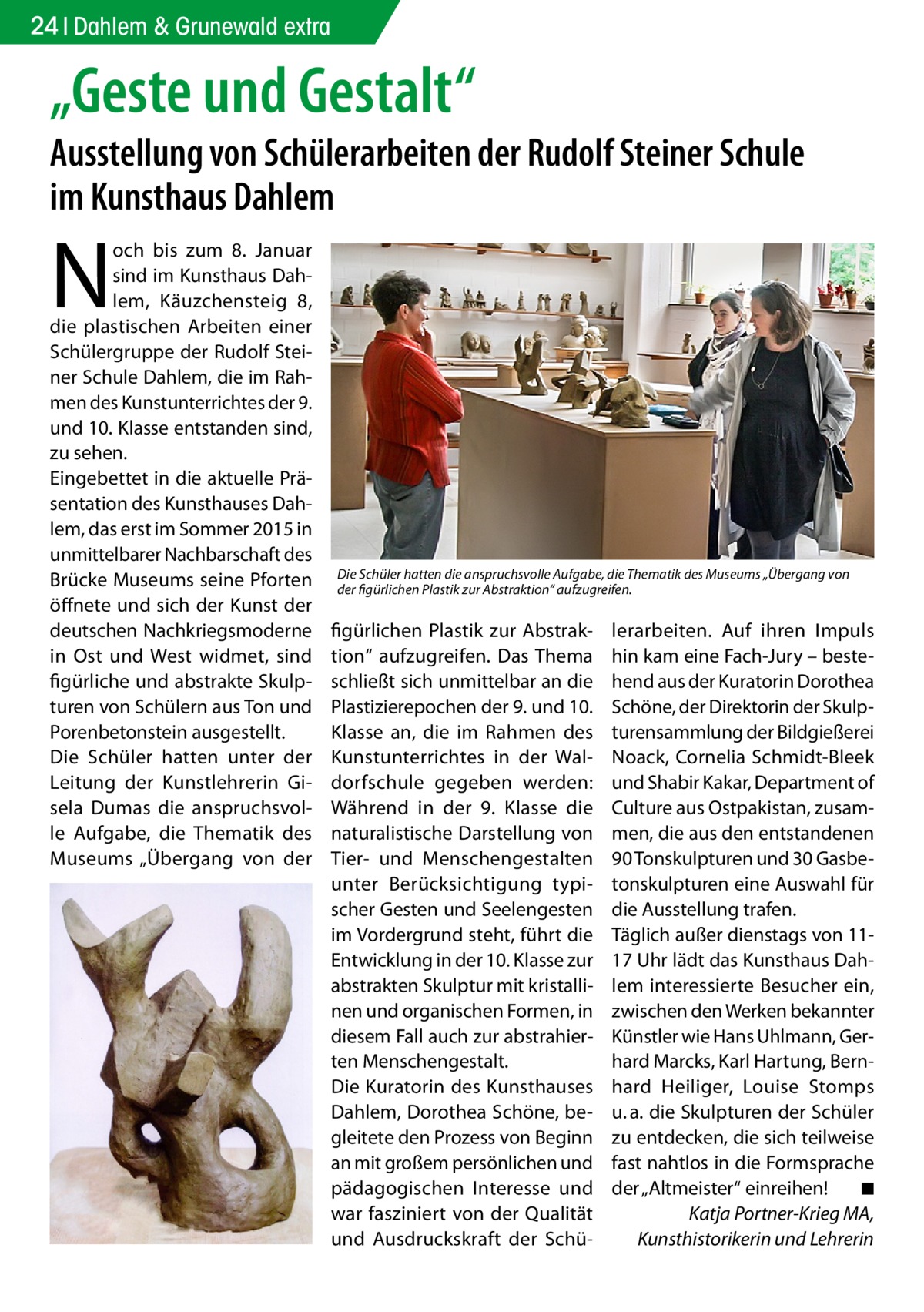 24 Dahlem & Grunewald extra  „Geste und Gestalt“  Ausstellung von Schülerarbeiten der Rudolf Steiner Schule im Kunsthaus Dahlem  N  och bis zum 8.  Januar sind im Kunsthaus Dahlem, Käuzchensteig  8, die plastischen Arbeiten einer Schülergruppe der Rudolf Steiner Schule Dahlem, die im Rahmen des Kunstunterrichtes der 9. und 10. Klasse entstanden sind, zu sehen. Eingebettet in die aktuelle Präsentation des Kunsthauses Dahlem, das erst im Sommer 2015 in unmittelbarer Nachbarschaft des Brücke Museums seine Pforten öffnete und sich der Kunst der deutschen Nachkriegsmoderne in Ost und West widmet, sind figürliche und abstrakte Skulpturen von Schülern aus Ton und Porenbetonstein ausgestellt. Die Schüler hatten unter der Leitung der Kunstlehrerin Gisela Dumas die anspruchsvolle Aufgabe, die Thematik des Museums „Übergang von der  Die Schüler hatten die anspruchsvolle Aufgabe, die Thematik des Museums „Übergang von der figürlichen Plastik zur Abstraktion“ aufzugreifen.  figürlichen Plastik zur Abstraktion“ aufzugreifen. Das Thema schließt sich unmittelbar an die Plastizierepochen der 9. und 10. Klasse an, die im Rahmen des Kunstunterrichtes in der Waldorfschule gegeben werden: Während in der 9. Klasse die naturalistische Darstellung von Tier- und Menschengestalten unter Berücksichtigung typischer Gesten und Seelengesten im Vordergrund steht, führt die Entwicklung in der 10. Klasse zur abstrakten Skulptur mit kristallinen und organischen Formen, in diesem Fall auch zur abstrahierten Menschengestalt. Die Kuratorin des Kunsthauses Dahlem, Dorothea Schöne, begleitete den Prozess von Beginn an mit großem persönlichen und pädagogischen Interesse und war fasziniert von der Qualität und Ausdruckskraft der Schü lerarbeiten. Auf ihren Impuls hin kam eine Fach-Jury – bestehend aus der Kuratorin Dorothea Schöne, der Direktorin der Skulpturensammlung der Bildgießerei Noack, Cornelia Schmidt-Bleek und Shabir Kakar, Department of Culture aus Ostpakistan, zusammen, die aus den entstandenen 90 Tonskulpturen und 30 Gasbetonskulpturen eine Auswahl für die Ausstellung trafen. Täglich außer dienstags von 1117 Uhr lädt das Kunsthaus Dahlem interessierte Besucher ein, zwischen den Werken bekannter Künstler wie Hans Uhlmann, Gerhard Marcks, Karl Hartung, Bernhard Heiliger, Louise Stomps u. a. die Skulpturen der Schüler zu entdecken, die sich teilweise fast nahtlos in die Formsprache der „Altmeister“ einreihen!� ◾ Katja Portner-Krieg MA, Kunsthistorikerin und Lehrerin