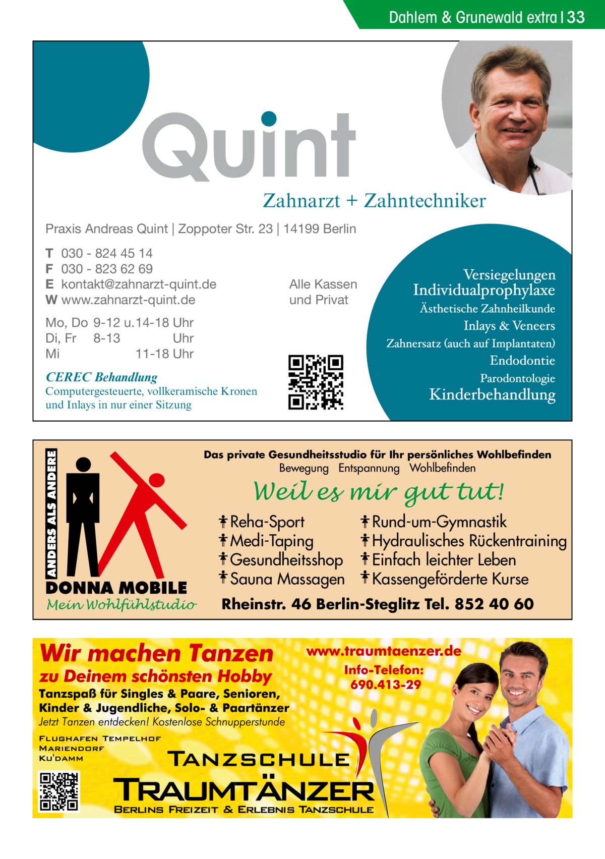 Dahlem & Grunewald extra 33  Zahnarzt + Zahntechniker Praxis Andreas Quint | Zoppoter Str. 23 | 14199 Berlin T 030 - 824 45 14 F 030 - 823 62 69 E kontakt@zahnarzt-quint.de W www.zahnarzt-quint.de  Alle Kassen und Privat  Mo, Do 9-12 u. 14-18 Uhr Di, Fr 8-13 Uhr Mi 11-18 Uhr  CEREC Behandlung  Computergesteuerte, vollkeramische Kronen und Inlays in nur einer Sitzung  Das private Gesundheitsstudio für Ihr persönliches Wohlbefinden  Bewegung Entspannung Wohlbefinden  Weil es mir gut tut! Reha-Sport Medi-Taping Gesundheitsshop Sauna Massagen Mein Wohlfühlstudio  Rund-um-Gymnastik Hydraulisches Rückentraining Einfach leichter Leben Kassengeförderte Kurse  Rheinstr. 46 Berlin-Steglitz Tel. 852 40 60