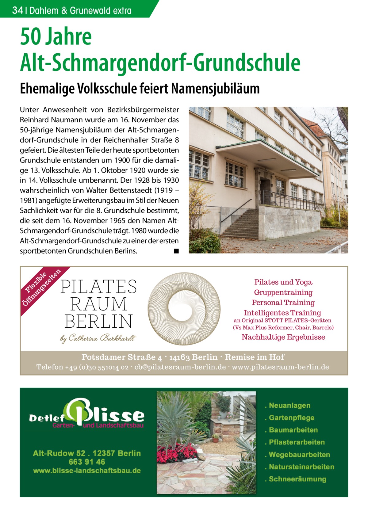 34 Dahlem & Grunewald extra  50 Jahre Alt-Schmargendorf-Grundschule Ehemalige Volksschule feiert Namensjubiläum  Ö ff Fl nu ex ng ib sz le ei te n  Unter Anwesenheit von Bezirksbürgermeister Reinhard Naumann wurde am 16. November das 50-jährige Namensjubiläum der Alt-Schmargendorf-Grundschule in der Reichenhaller Straße  8 gefeiert. Die ältesten Teile der heute sportbetonten Grundschule entstanden um 1900 für die damalige 13. Volksschule. Ab 1. Oktober 1920 wurde sie in 14. Volksschule umbenannt. Der 1928 bis 1930 wahrscheinlich von Walter Bettenstaedt (1919 – 1981) angefügte Erweiterungsbau im Stil der Neuen Sachlichkeit war für die 8. Grundschule bestimmt, die seit dem 16. November 1965 den Namen AltSchmargendorf-Grundschule trägt. 1980 wurde die Alt-Schmargendorf-Grundschule zu einer der ersten sportbetonten Grundschulen Berlins. � ◾  Pilates und Yoga Gruppentraining Personal Training Intelligentes Training  an Original STOTT PILATES-Geräten (V2 Max Plus Reformer, Chair, Barrels)  Nachhaltige Ergebnisse  Potsdamer Straße 4 · 14163 Berlin · Remise im Hof Telefon +49 (0)30 551014 02 · cb@pilatesraum-berlin.de · www.pilatesraum-berlin.de