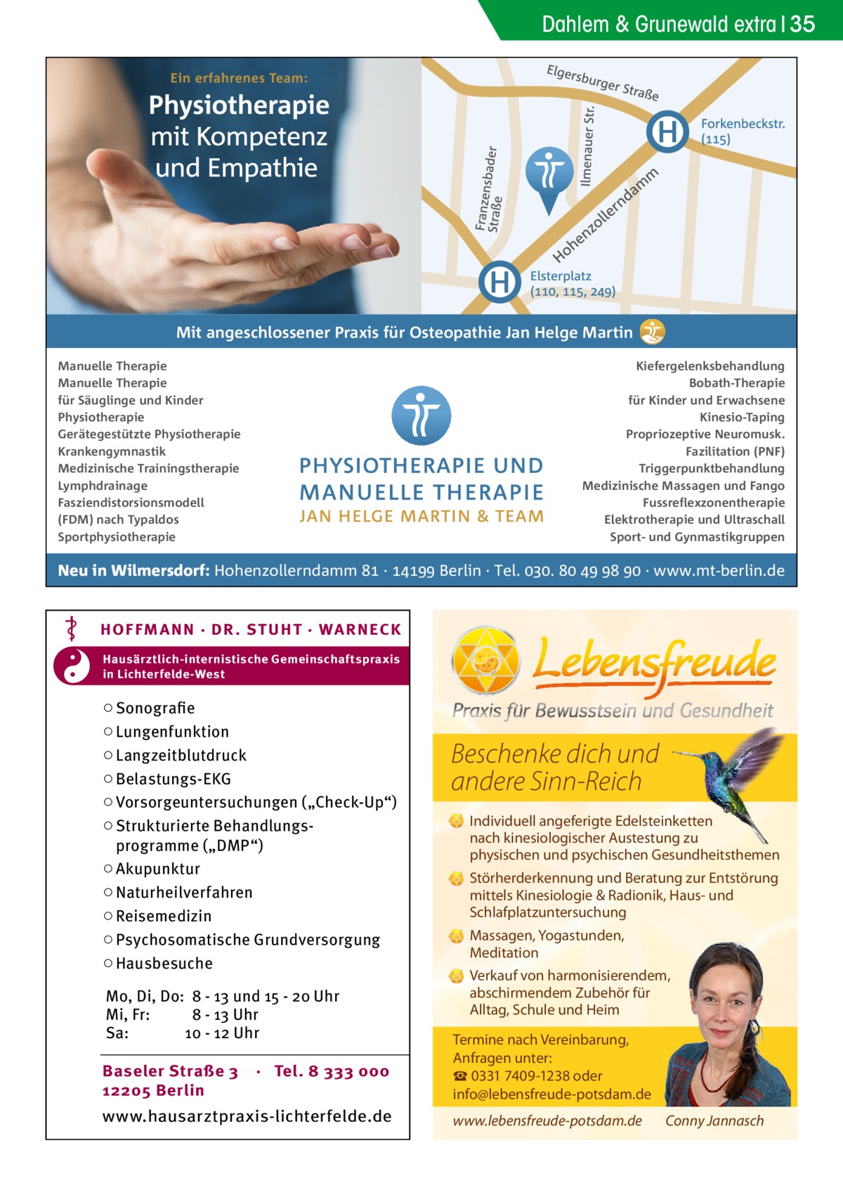 Dahlem & Grunewald extra 35  Mit angeschlossener Praxis für Osteopathie Jan Helge Martin Manuelle Therapie Manuelle Therapie für Säuglinge und Kinder Physiotherapie Gerätegestützte Physiotherapie Krankengymnastik Medizinische Trainingstherapie Lymphdrainage Fasziendistorsionsmodell (FDM) nach Typaldos Sportphysiotherapie  Kiefergelenksbehandlung Bobath-Therapie für Kinder und Erwachsene Kinesio-Taping Propriozeptive Neuromusk. Fazilitation (PNF) Triggerpunktbehandlung Medizinische Massagen und Fango Fussreflexzonentherapie Elektrotherapie und Ultraschall Sport- und Gynmastikgruppen  Neu in Wilmersdorf: Hohenzollerndamm  ·  Berlin · Tel. .     · www.mt-berlin.de  HOF FM A NN · DR . S T UHT · WA RNECK Hausärztlich-internistische Gemeinschaftspraxis in Lichterfelde-West  ○ Sonografie ○ Lungenfunktion ○ Langzeitblutdruck ○ Belastungs-EKG ○ Vorsorgeuntersuchungen („Check-Up“) ○ Strukturierte Behandlungsprogramme („DMP“) ○ Akupunktur ○ Naturheilverfahren ○ Reisemedizin ○ Psychosomatische Grundversorgung ○ Hausbesuche Mo, Di, Do: 8 - 13 und 15 - 20 Uhr Mi, Fr: 8 - 13 Uhr Sa: 10 - 12 Uhr Baseler Straße 3 12205 Berlin  · Tel. 8 333 000  www.hausarztpraxis-lichterfelde.de  Beschenke dich und andere Sinn-Reich Individuell angeferigte Edelsteinketten nach kinesiologischer Austestung zu physischen und psychischen Gesundheitsthemen Störherderkennung und Beratung zur Entstörung mittels Kinesiologie & Radionik, Haus- und Schlafplatzuntersuchung Massagen, Yogastunden, Meditation Verkauf von harmonisierendem, abschirmendem Zubehör für Alltag, Schule und Heim Termine nach Vereinbarung, Anfragen unter: ☎ 0331 7409-1238 oder info@lebensfreude-potsdam.de www.lebensfreude-potsdam.de  Conny Jannasch