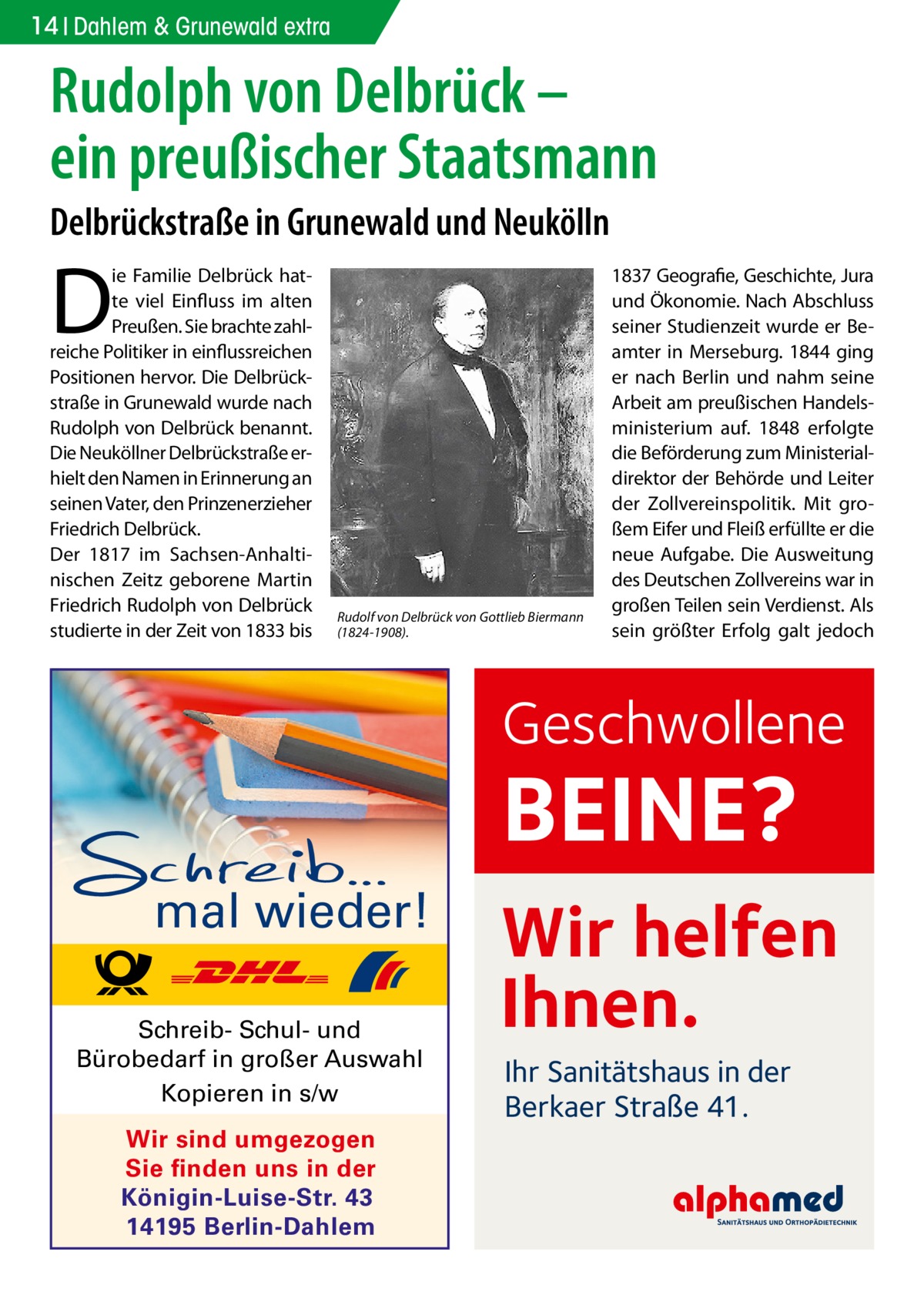 14 Dahlem & Grunewald extra  Rudolph von Delbrück – ein preußischer Staatsmann Delbrückstraße in Grunewald und Neukölln  D  ie Familie Delbrück hatte viel Einfluss im alten Preußen. Sie brachte zahlreiche Politiker in einflussreichen Positionen hervor. Die Delbrückstraße in Grunewald wurde nach Rudolph von Delbrück benannt. Die Neuköllner Delbrückstraße erhielt den Namen in Erinnerung an seinen Vater, den Prinzenerzieher Friedrich Delbrück. Der 1817 im Sachsen-Anhaltinischen Zeitz geborene Martin Friedrich Rudolph von Delbrück studierte in der Zeit von 1833 bis  Rudolf von Delbrück von Gottlieb Biermann (1824-1908).  1837 Geografie, Geschichte, Jura und Ökonomie. Nach Abschluss seiner Studienzeit wurde er Beamter in Merseburg. 1844 ging er nach Berlin und nahm seine Arbeit am preußischen Handelsministerium auf. 1848 erfolgte die Beförderung zum Ministerialdirektor der Behörde und Leiter der Zollvereinspolitik. Mit großem Eifer und Fleiß erfüllte er die neue Aufgabe. Die Ausweitung des Deutschen Zollvereins war in großen Teilen sein Verdienst. Als sein größter Erfolg galt jedoch  Geschwollene  BEINE? mal wieder! Schreib- Schul- und Bürobedarf in großer Auswahl Kopieren in s/w Wir sind umgezogen Sie finden uns in der Königin-Luise-Str. 43 14195 Berlin-Dahlem  Wir helfen Ihnen. Ihr Sanitätshaus in der Berkaer Straße 41.