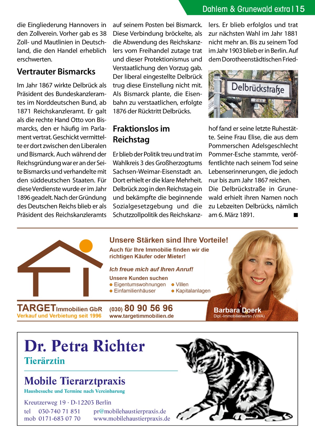 Dahlem & Grunewald extra 15 die Eingliederung Hannovers in den Zollverein. Vorher gab es 38 Zoll- und Mautlinien in Deutschland, die den Handel erheblich erschwerten.  Vertrauter Bismarcks Im Jahr 1867 wirkte Delbrück als Präsident des Bundeskanzleramtes im Norddeutschen Bund, ab 1871 Reichskanzleramt. Er galt als die rechte Hand Otto von Bismarcks, den er häufig im Parlament vertrat. Geschickt vermittelte er dort zwischen den Liberalen und Bismarck. Auch während der Reichsgründung war er an der Seite Bismarcks und verhandelte mit den süddeutschen Staaten. Für diese Verdienste wurde er im Jahr 1896 geadelt. Nach der Gründung des Deutschen Reichs blieb er als Präsident des Reichskanzleramts  auf seinem Posten bei Bismarck. Diese Verbindung bröckelte, als die Abwendung des Reichskanzlers vom Freihandel zutage trat und dieser Protektionismus und Verstaatlichung den Vorzug gab. Der liberal eingestellte Delbrück trug diese Einstellung nicht mit. Als Bismarck plante, die Eisenbahn zu verstaatlichen, erfolgte 1876 der Rücktritt Delbrücks.  lers. Er blieb erfolglos und trat zur nächsten Wahl im Jahr 1881 nicht mehr an. Bis zu seinem Tod im Jahr 1903 blieb er in Berlin. Auf dem Dorotheenstädtischen Fried Fraktionslos im Reichstag  hof fand er seine letzte Ruhestätte. Seine Frau Elise, die aus dem Pommerschen Adelsgeschlecht Pommer-Esche stammte, veröffentlichte nach seinem Tod seine Lebenserinnerungen, die jedoch nur bis zum Jahr 1867 reichen. Die Delbrückstraße in Grunewald erhielt ihren Namen noch zu Lebzeiten Delbrücks, nämlich am 6. März 1891. � ◾  Er blieb der Politik treu und trat im Wahlkreis 3 des Großherzogtums Sachsen-Weimar-Eisenstadt an. Dort erhielt er die klare Mehrheit. Delbrück zog in den Reichstag ein und bekämpfte die beginnende Sozialgesetzgebung und die Schutzzollpolitik des Reichskanz Unsere Stärken sind Ihre Vorteile! Auch für Ihre Immobilie finden wir die richtigen Käufer oder Mieter!  Ich freue mich auf Ihren Anruf! Unsere Kunden suchen ● Eigentumswohnungen ● Villen ● Einfamilienhäuser ● Kapitalanlagen  TARGETImmobilien GbR Verkauf und Verbietung seit 1996  (030)  80 90 56 96  www.targetimmobilien.de  Dr. Petra Richter Tierärztin  Mobile Tierarztpraxis Hausbesuche und Termine nach Vereinbarung  Kreutzerweg 19 · D-12203 Berlin tel 030-740 71 851 pr@mobilehaustierpraxis.de mob 0171-683 07 70 www.mobilehaustierpraxis.de  Barbara Doerk  Dipl.-Immobilienwirtin (VWA)