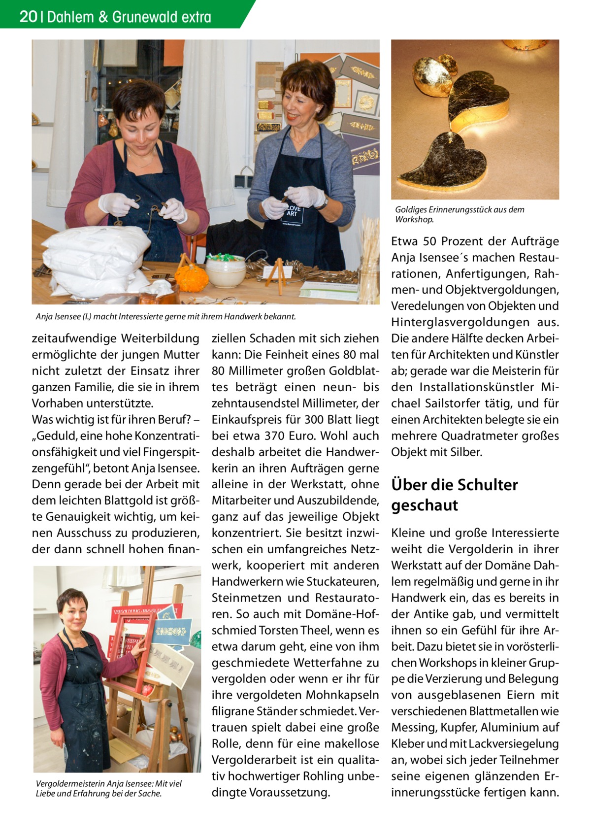 20 Dahlem & Grunewald extra  Goldiges Erinnerungsstück aus dem Workshop.  Anja Isensee (l.) macht Interessierte gerne mit ihrem Handwerk bekannt.  zeitaufwendige Weiterbildung ermöglichte der jungen Mutter nicht zuletzt der Einsatz ihrer ganzen Familie, die sie in ihrem Vorhaben unterstützte. Was wichtig ist für ihren Beruf? – „Geduld, eine hohe Konzentrationsfähigkeit und viel Fingerspitzengefühl“, betont Anja Isensee. Denn gerade bei der Arbeit mit dem leichten Blattgold ist größte Genauigkeit wichtig, um keinen Ausschuss zu produzieren, der dann schnell hohen finan Vergoldermeisterin Anja Isensee: Mit viel Liebe und Erfahrung bei der Sache.  ziellen Schaden mit sich ziehen kann: Die Feinheit eines 80 mal 80 Millimeter großen Goldblattes beträgt einen neun- bis zehntausendstel Millimeter, der Einkaufspreis für 300 Blatt liegt bei etwa 370  Euro. Wohl auch deshalb arbeitet die Handwerkerin an ihren Aufträgen gerne alleine in der Werkstatt, ohne Mitarbeiter und Auszubildende, ganz auf das jeweilige Objekt konzentriert. Sie besitzt inzwischen ein umfangreiches Netzwerk, kooperiert mit anderen Handwerkern wie Stuckateuren, Steinmetzen und Restauratoren. So auch mit Domäne-Hofschmied Torsten Theel, wenn es etwa darum geht, eine von ihm geschmiedete Wetterfahne zu vergolden oder wenn er ihr für ihre vergoldeten Mohnkapseln filigrane Ständer schmiedet. Vertrauen spielt dabei eine große Rolle, denn für eine makellose Vergolderarbeit ist ein qualitativ hochwertiger Rohling unbedingte Voraussetzung.  Etwa 50  Prozent der Aufträge Anja Isensee´s machen Restaurationen, Anfertigungen, Rahmen- und Objektvergoldungen, Veredelungen von Objekten und Hinterglasvergoldungen aus. Die andere Hälfte decken Arbeiten für Architekten und Künstler ab; gerade war die Meisterin für den Installationskünstler Michael Sailstorfer tätig, und für einen Architekten belegte sie ein mehrere Quadratmeter großes Objekt mit Silber.  Über die Schulter geschaut Kleine und große Interessierte weiht die Vergolderin in ihrer Werkstatt auf der Domäne Dahlem regelmäßig und gerne in ihr Handwerk ein, das es bereits in der Antike gab, und vermittelt ihnen so ein Gefühl für ihre Arbeit. Dazu bietet sie in vorösterlichen Workshops in kleiner Gruppe die Verzierung und Belegung von ausgeblasenen Eiern mit verschiedenen Blattmetallen wie Messing, Kupfer, Aluminium auf Kleber und mit Lackversiegelung an, wobei sich jeder Teilnehmer seine eigenen glänzenden Erinnerungsstücke fertigen kann.