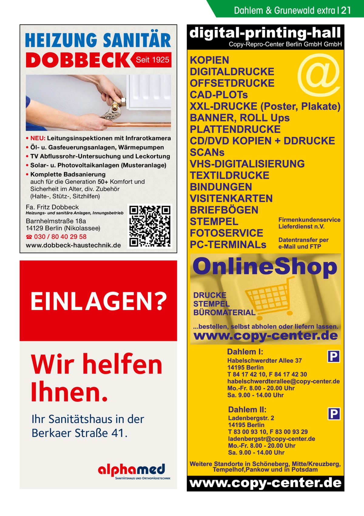 Dahlem & Grunewald extra 21  HEIZUNG SANITÄR  DOBBECK  Seit 1925  • NEU: Leitungsinspektionen mit Infrarotkamera • Öl- u. Gasfeuerungsanlagen, Wärmepumpen • TV Abflussrohr-Untersuchung und Leckortung • Solar- u. Photovoltaikanlagen (Musteranlage) • Komplette Badsanierung auch für die Generation 50+ Komfort und Sicherheit im Alter, div. Zubehör (Halte-, Stütz-, Sitzhilfen)  Fa. Fritz Dobbeck  Heizungs- und sanitäre Anlagen, Innungsbetrieb  Barnhelmstraße 18a 14129 Berlin (Nikolassee) ☎ 030 / 80 40 29 58 www.dobbeck-haustechnik.de  EINLAGEN?  Wir helfen Ihnen. Ihr Sanitätshaus in der Berkaer Straße 41.  P  P