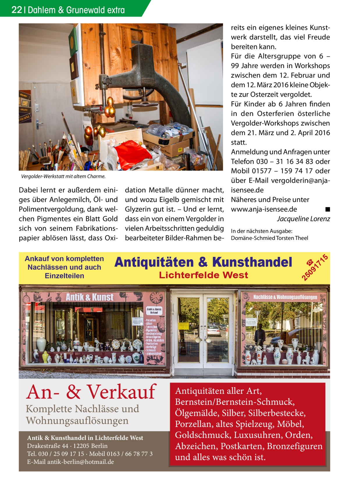 22 Dahlem & Grunewald extra  In der nächsten Ausgabe: ­ Domäne-Schmied Torsten Theel  Antiquitäten & Kunsthandel  An- & Verkauf Komplette Nachlässe und Wohnungsauflösungen  Antik & Kunsthandel in Lichterfelde West Drakestraße 44 · 12205 Berlin Tel. 030 / 25 09 17 15 · Mobil 0163 / 66 78 77 3 E-Mail antik-berlin@hotmail.de  Lichterfelde West  5  Ankauf von kompletten Nachlässen und auch Einzelteilen  dation Metalle dünner macht, und wozu Eigelb gemischt mit Glyzerin gut ist. – Und er lernt, dass ein von einem Vergolder in vielen Arbeitsschritten geduldig bearbeiteter Bilder-Rahmen be 09 ☎ 17 1  Dabei lernt er außerdem einiges über Anlegemilch, Öl- und Polimentvergoldung, dank welchen Pigmentes ein Blatt Gold sich von seinem Fabrikationspapier ablösen lässt, dass Oxi 25  Vergolder-Werkstatt mit altem Charme.  reits ein eigenes kleines Kunstwerk darstellt, das viel Freude bereiten kann. Für die Altersgruppe von 6 – 99 Jahre werden in Workshops zwischen dem 12. Februar und dem 12. März 2016 kleine Objekte zur Osterzeit vergoldet. Für Kinder ab 6  Jahren finden in den Osterferien österliche Vergolder-Workshops zwischen dem 21. März und 2. April 2016 statt. Anmeldung und Anfragen unter Telefon 030 – 31 16 34 83 oder Mobil 01577 – 159 74 17 oder über E-Mail vergolderin@­anjaisensee.de Näheres und Preise unter www.anja-isensee.de� ◾ � Jacqueline Lorenz  Antiquitäten aller Art, Bernstein/Bernstein-Schmuck, Ölgemälde, Silber, Silberbestecke, Porzellan, altes Spielzeug, Möbel, Goldschmuck, Luxusuhren, Orden, Abzeichen, Postkarten, Bronzefiguren und alles was schön ist.