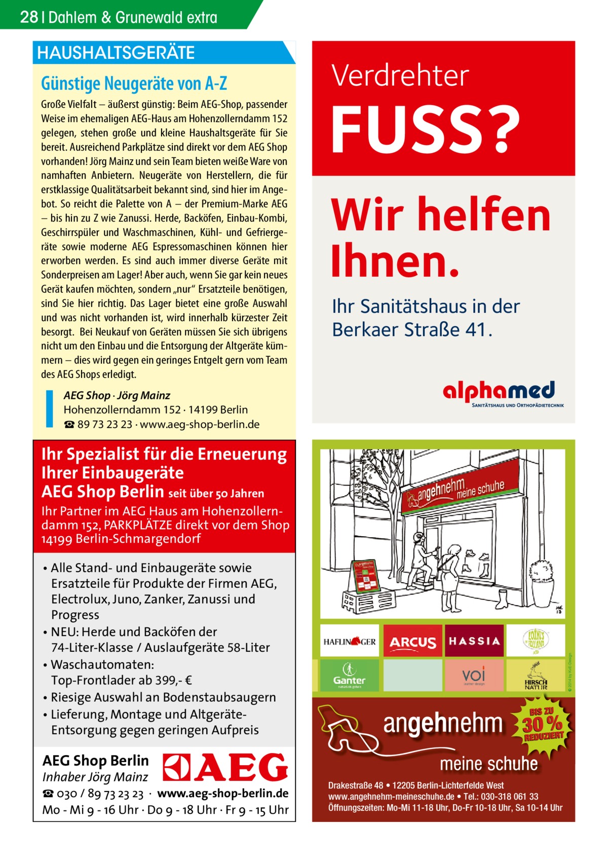 28 Dahlem & Grunewald extra  HAUSHALTSGERÄTE  Günstige Neugeräte von A-Z Große Vielfalt – äußerst günstig: Beim AEG-Shop, passender Weise im ehemaligen AEG-Haus am Hohenzollerndamm 152 gelegen, stehen große und kleine Haushaltsgeräte für Sie bereit. Ausreichend Parkplätze sind direkt vor dem AEG Shop vorhanden! Jörg Mainz und sein Team bieten weiße Ware von namhaften Anbietern. Neugeräte von Herstellern, die für erstklassige Qualitätsarbeit bekannt sind, sind hier im Angebot. So reicht die Palette von A – der Premium-Marke AEG – bis hin zu Z wie Zanussi. Herde, Backöfen, Einbau-Kombi, Geschirrspüler und Waschmaschinen, Kühl- und Gefriergeräte sowie moderne AEG Espressomaschinen können hier erworben werden. Es sind auch immer diverse Geräte mit Sonderpreisen am Lager! Aber auch, wenn Sie gar kein neues Gerät kaufen möchten, sondern „nur“ Ersatzteile benötigen, sind Sie hier richtig. Das Lager bietet eine große Auswahl und was nicht vorhanden ist, wird innerhalb kürzester Zeit besorgt. Bei Neukauf von Geräten müssen Sie sich übrigens nicht um den Einbau und die Entsorgung der Altgeräte kümmern – dies wird gegen ein geringes Entgelt gern vom Team des AEG Shops erledigt.  Verdrehter  FUSS? Wir helfen Ihnen. Ihr Sanitätshaus in der Berkaer Straße 41.  AEG Shop · Jörg Mainz Hohenzollerndamm 152 · 14199 Berlin ☎ 89 73 23 23 · www.aeg-shop-berlin.de  Ihr Spezialist für die Erneuerung Ihrer Einbaugeräte AEG Shop Berlin seit über 50 Jahren  Ihr Partner im AEG Haus am Hohenzollerndamm 152, PARKPLÄTZE direkt vor dem Shop 14199 Berlin-Schmargendorf • Alle Stand- und Einbaugeräte sowie Ersatzteile für Produkte der Firmen AEG, Electrolux, Juno, Zanker, Zanussi und Progress • NEU: Herde und Backöfen der 74-Liter-Klasse / Auslaufgeräte 58-Liter • Waschautomaten: Top-Frontlader ab 399,- € • Riesige Auswahl an Bodenstaubsaugern • Lieferung, Montage und AltgeräteEntsorgung gegen geringen Aufpreis  AEG Shop Berlin Inhaber Jörg Mainz  ☎ 030 / 89 73 23 23 · www.aeg-shop-berlin.de Mo - Mi 9 - 16 Uhr · Do 9 - 18 Uhr · Fr 9 - 15 Uhr  Drakestraße 48 • 12205 Berlin-Lichterfelde West www.angehnehm-meineschuhe.de • Tel.: 030-318 061 33 Öffnungszeiten: Mo-Mi 11-18 Uhr, Do-Fr 10-18 Uhr, Sa 10-14 Uhr