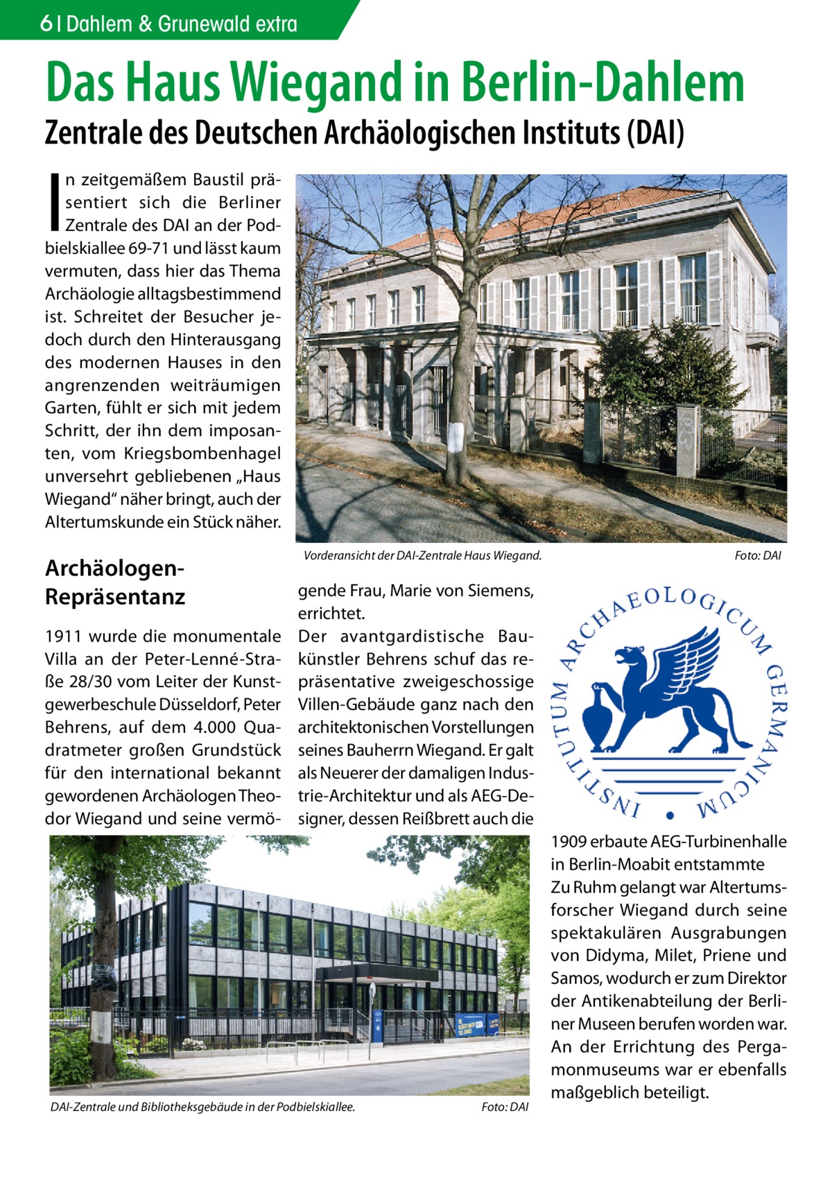 6 Dahlem & Grunewald extra  Das Haus Wiegand in Berlin-Dahlem Zentrale des Deutschen Archäologischen Instituts (DAI)  I  n zeitgemäßem Baustil präsentiert sich die Berliner Zentrale des DAI an der Podbielskiallee 69-71 und lässt kaum vermuten, dass hier das Thema Archäologie alltagsbestimmend ist. Schreitet der Besucher jedoch durch den Hinterausgang des modernen Hauses in den angrenzenden weiträumigen Garten, fühlt er sich mit jedem Schritt, der ihn dem imposanten, vom Kriegsbombenhagel unversehrt gebliebenen „Haus Wiegand“ näher bringt, auch der Altertumskunde ein Stück näher.  ArchäologenRepräsentanz 1911 wurde die monumentale Villa an der Peter-Lenné-Straße 28/30 vom Leiter der Kunstgewerbeschule Düsseldorf, Peter Behrens, auf dem 4.000 Quadratmeter großen Grundstück für den international bekannt gewordenen Archäologen Theodor Wiegand und seine vermö Vorderansicht der DAI-Zentrale Haus Wiegand.  Foto: DAI  gende Frau, Marie von Siemens, errichtet. Der avantgardistische Baukünstler Behrens schuf das repräsentative zweigeschossige Villen-Gebäude ganz nach den architektonischen Vorstellungen seines Bauherrn Wiegand. Er galt als Neuerer der damaligen Industrie-Architektur und als AEG-Designer, dessen Reißbrett auch die  DAI-Zentrale und Bibliotheksgebäude in der Podbielskiallee.  Foto: DAI  1909 erbaute AEG-Turbinenhalle in Berlin-Moabit entstammte Zu Ruhm gelangt war Altertumsforscher Wiegand durch seine spektakulären Ausgrabungen von Didyma, Milet, Priene und Samos, wodurch er zum Direktor der Antikenabteilung der Berliner Museen berufen worden war. An der Errichtung des Pergamonmuseums war er ebenfalls maßgeblich beteiligt.