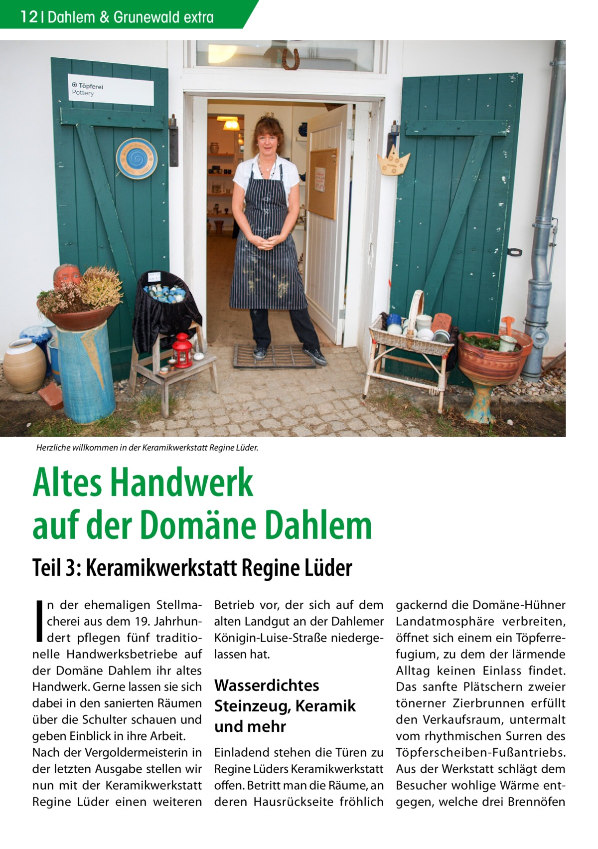 12 Dahlem & Grunewald extra  Herzliche willkommen in der Keramikwerkstatt Regine Lüder.  Altes Handwerk auf der Domäne Dahlem Teil 3: Keramikwerkstatt Regine Lüder  I  n der ehemaligen Stellmacherei aus dem 19. Jahrhundert pflegen fünf traditionelle Handwerksbetriebe auf der Domäne Dahlem ihr altes Handwerk. Gerne lassen sie sich dabei in den sanierten Räumen über die Schulter schauen und geben Einblick in ihre Arbeit. Nach der Vergoldermeisterin in der letzten Ausgabe stellen wir nun mit der Keramikwerkstatt Regine Lüder einen weiteren  Betrieb vor, der sich auf dem alten Landgut an der Dahlemer Königin-Luise-Straße niedergelassen hat.  Wasserdichtes Steinzeug, Keramik und mehr Einladend stehen die Türen zu Regine Lüders Keramikwerkstatt offen. Betritt man die Räume, an deren Hausrückseite fröhlich  gackernd die Domäne-Hühner Landatmosphäre verbreiten, öffnet sich einem ein Töpferrefugium, zu dem der lärmende Alltag keinen Einlass findet. Das sanfte Plätschern zweier tönerner Zierbrunnen erfüllt den Verkaufsraum, untermalt vom rhythmischen Surren des Töpferscheiben-Fußantriebs. Aus der Werkstatt schlägt dem Besucher wohlige Wärme entgegen, welche drei Brennöfen