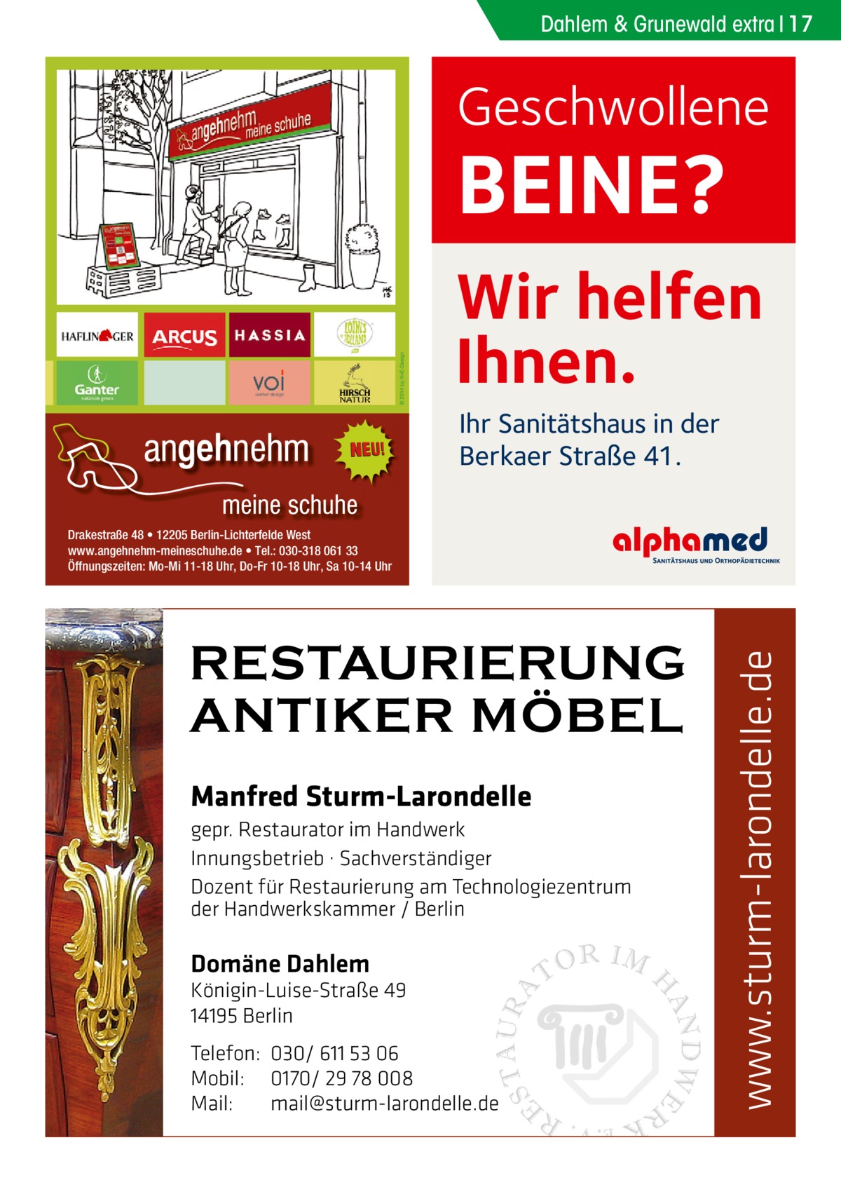 Dahlem & Grunewald extra 17  Geschwollene  BEINE?  Wir helfen Ihnen. Ihr Sanitätshaus in der Berkaer Straße 41.  RESTAURIERUNG ANTIKER MÖBEL Manfred Sturm-Larondelle gepr. Restaurator im Handwerk Innungsbetrieb · Sachverständiger Dozent für Restaurierung am Technologiezentrum der Handwerkskammer / Berlin  Domäne Dahlem  Königin-Luise-Straße 49 14195 Berlin Telefon: 030/ 611 53 06 Mobil: 0170/ 29 78 008 Mail: mail@sturm-larondelle.de  www.sturm-larondelle.de  Drakestraße 48 • 12205 Berlin-Lichterfelde West www.angehnehm-meineschuhe.de • Tel.: 030-318 061 33 Öffnungszeiten: Mo-Mi 11-18 Uhr, Do-Fr 10-18 Uhr, Sa 10-14 Uhr