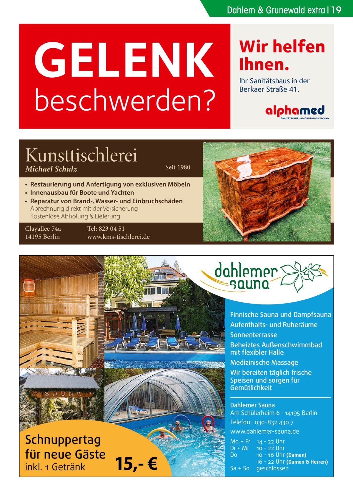 Dahlem & Grunewald extra 19  GELENK  beschwerden?  Kunsttischlerei Michael Schulz  Wir helfen Ihnen. Ihr Sanitätshaus in der Berkaer Straße 41.  Seit 1980  • Restaurierung und Anfertigung von exklusiven Möbeln • Innenausbau für Boote und Yachten • Reparatur von Brand-, Wasser- und Einbruchschäden Abrechnung direkt mit der Versicherung Kostenlose Abholung & Lieferung Clayallee 74a 14195 Berlin  Tel: 823 04 51 www.kms-tischlerei.de  Finnische Sauna und Dampfsauna Aufenthalts- und Ruheräume Sonnenterrasse Beheiztes Außenschwimmbad mit flexibler Halle Medizinische Massage Wir bereiten täglich frische Speisen und sorgen für Gemütlichkeit Dahlemer Sauna Am Schülerheim 6 ∤ 14195 Berlin Telefon: 030-832 430 7  Schnuppertag für neue Gäste inkl. 1 Getränk  www.dahlemer-sauna.de  15,- €  Mo + Fr Di + Mi Do Sa + So  14 - 22 Uhr 10 - 22 Uhr 10 - 16 Uhr (Damen) 16 - 22 Uhr (Damen & Herren) geschlossen