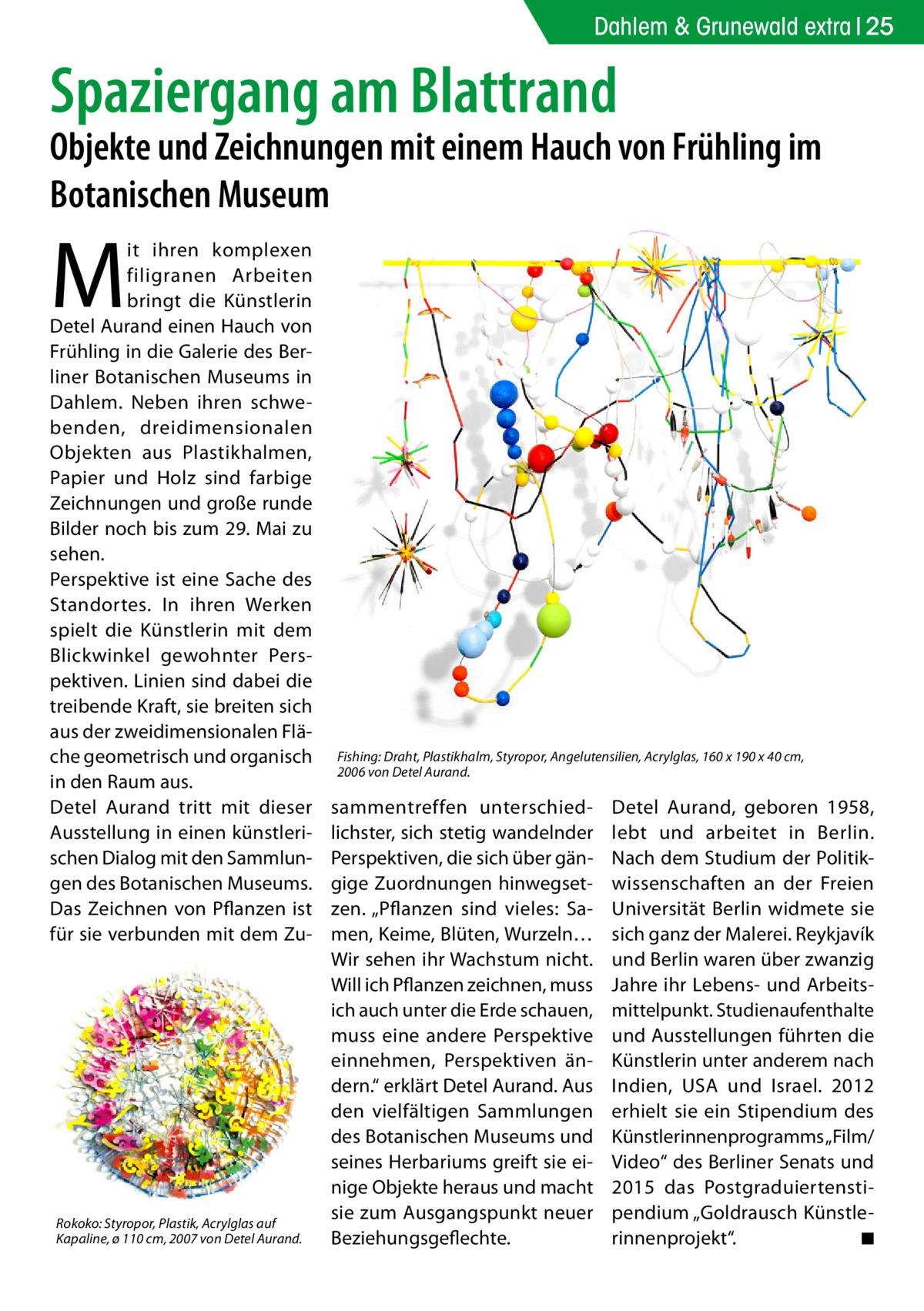 Dahlem & Grunewald extra 25  Spaziergang am Blattrand  Objekte und Zeichnungen mit einem Hauch von Frühling im Botanischen Museum  M  it ihren komplexen filigranen Arbeiten bringt die Künstlerin Detel Aurand einen Hauch von Frühling in die Galerie des Berliner Botanischen Museums in Dahlem. Neben ihren schwebenden, dreidimensionalen Objekten aus Plastikhalmen, Papier und Holz sind farbige Zeichnungen und große runde Bilder noch bis zum 29. Mai zu sehen. Perspektive ist eine Sache des Standortes. In ihren Werken spielt die Künstlerin mit dem Blickwinkel gewohnter Perspektiven. Linien sind dabei die treibende Kraft, sie breiten sich aus der zweidimensionalen Fläche geometrisch und organisch in den Raum aus. Detel Aurand tritt mit dieser Ausstellung in einen künstlerischen Dialog mit den Sammlungen des Botanischen Museums. Das Zeichnen von Pflanzen ist für sie verbunden mit dem Zu Rokoko: Styropor, Plastik, Acrylglas auf Kapaline, ø 110 cm, 2007 von Detel Aurand.  Fishing: Draht, Plastikhalm, Styropor, Angelutensilien, Acrylglas, 160 x 190 x 40 cm, 2006 von Detel Aurand.  sammentreffen unterschiedlichster, sich stetig wandelnder Perspektiven, die sich über gängige Zuordnungen hinwegsetzen. „Pflanzen sind vieles: Samen, Keime, Blüten, Wurzeln… Wir sehen ihr Wachstum nicht. Will ich Pflanzen zeichnen, muss ich auch unter die Erde schauen, muss eine andere Perspektive einnehmen, Perspektiven ändern.“ erklärt Detel Aurand. Aus den vielfältigen Sammlungen des Botanischen Museums und seines Herbariums greift sie einige Objekte heraus und macht sie zum Ausgangspunkt neuer Beziehungsgeflechte.  Detel Aurand, geboren 1958, lebt und arbeitet in Berlin. Nach dem Studium der Politikwissenschaften an der Freien Universität Berlin widmete sie sich ganz der Malerei. Reykjavík und Berlin waren über zwanzig Jahre ihr Lebens- und Arbeitsmittelpunkt. Studienaufenthalte und Ausstellungen führten die Künstlerin unter anderem nach Indien, USA und Israel. 2012 erhielt sie ein Stipendium des Künstlerinnenprogramms „Film/ Video“ des Berliner Senats und 2015 das Postgraduiertenstipendium „Goldrausch Künstlerinnenprojekt“. � ◾