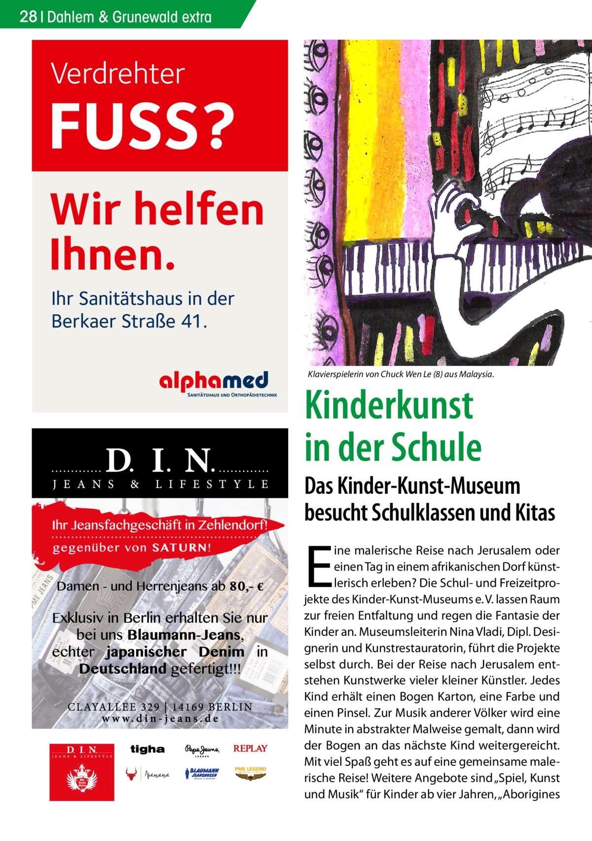 28 Dahlem & Grunewald extra  Verdrehter  FUSS? Wir helfen Ihnen. Ihr Sanitätshaus in der Berkaer Straße 41. Klavierspielerin von Chuck Wen Le (8) aus Malaysia.  Kinderkunst in der Schule  Das Kinder-Kunst-Museum besucht Schulklassen und Kitas  E  ine malerische Reise nach Jerusalem oder einen Tag in einem afrikanischen Dorf künstlerisch erleben? Die Schul- und Freizeitprojekte des Kinder-Kunst-Museums e. V. lassen Raum zur freien Entfaltung und regen die Fantasie der Kinder an. Museumsleiterin Nina Vladi, Dipl. Designerin und Kunstrestauratorin, führt die Projekte selbst durch. Bei der Reise nach Jerusalem entstehen Kunstwerke vieler kleiner Künstler. Jedes Kind erhält einen Bogen Karton, eine Farbe und einen Pinsel. Zur Musik anderer Völker wird eine Minute in abstrakter Malweise gemalt, dann wird der Bogen an das nächste Kind weitergereicht. Mit viel Spaß geht es auf eine gemeinsame malerische Reise! Weitere Angebote sind „Spiel, Kunst und Musik“ für Kinder ab vier Jahren, „Aborigines