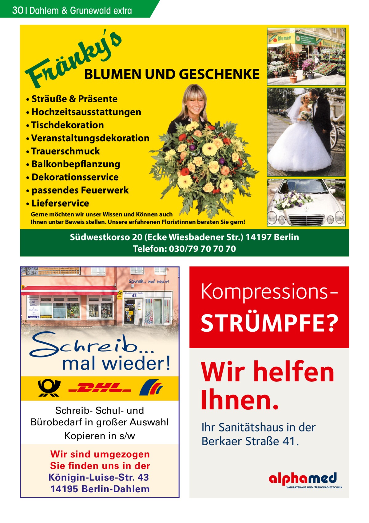 30 Dahlem Gesundheit & Grunewald extra  BLUMEN UND GESCHENKE • Sträuße & Präsente • Hochzeitsausstattungen • Tischdekoration • Veranstaltungsdekoration • Trauerschmuck • Balkonbepflanzung • Dekorationsservice • passendes Feuerwerk • Lieferservice Gerne möchten wir unser Wissen und Können auch Ihnen unter Beweis stellen. Unsere erfahrenen Floristinnen beraten Sie gern!  Südwestkorso 20 (Ecke Wiesbadener Str.) 14197 Berlin Telefon: 030/79 70 70 70  Kompressions STRÜMPFE? mal wieder! Schreib- Schul- und Bürobedarf in großer Auswahl Kopieren in s/w Wir sind umgezogen Sie finden uns in der Königin-Luise-Str. 43 14195 Berlin-Dahlem  Wir helfen Ihnen. Ihr Sanitätshaus in der Berkaer Straße 41.